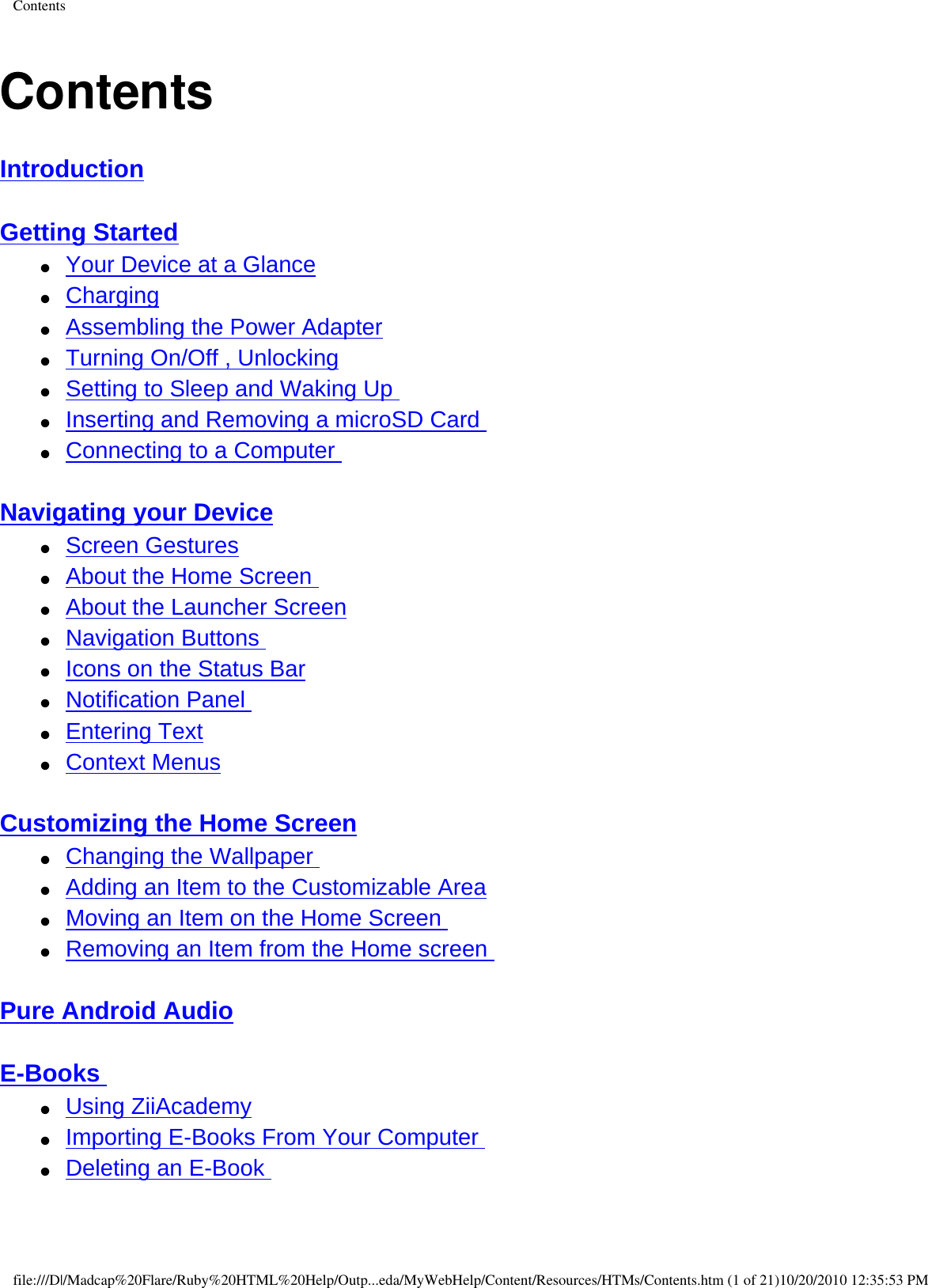 ContentsContentsIntroduction  Getting Started  ●     Your Device at a Glance ●     Charging ●     Assembling the Power Adapter ●     Turning On/Off , Unlocking ●     Setting to Sleep and Waking Up ●     Inserting and Removing a microSD Card ●     Connecting to a Computer  Navigating your Device ●     Screen Gestures ●     About the Home Screen ●     About the Launcher Screen ●     Navigation Buttons ●     Icons on the Status Bar ●     Notification Panel ●     Entering Text ●     Context Menus  Customizing the Home Screen ●     Changing the Wallpaper ●     Adding an Item to the Customizable Area ●     Moving an Item on the Home Screen ●     Removing an Item from the Home screen  Pure Android Audio  E-Books ●     Using ZiiAcademy ●     Importing E-Books From Your Computer ●     Deleting an E-Book  file:///D|/Madcap%20Flare/Ruby%20HTML%20Help/Outp...eda/MyWebHelp/Content/Resources/HTMs/Contents.htm (1 of 21)10/20/2010 12:35:53 PM