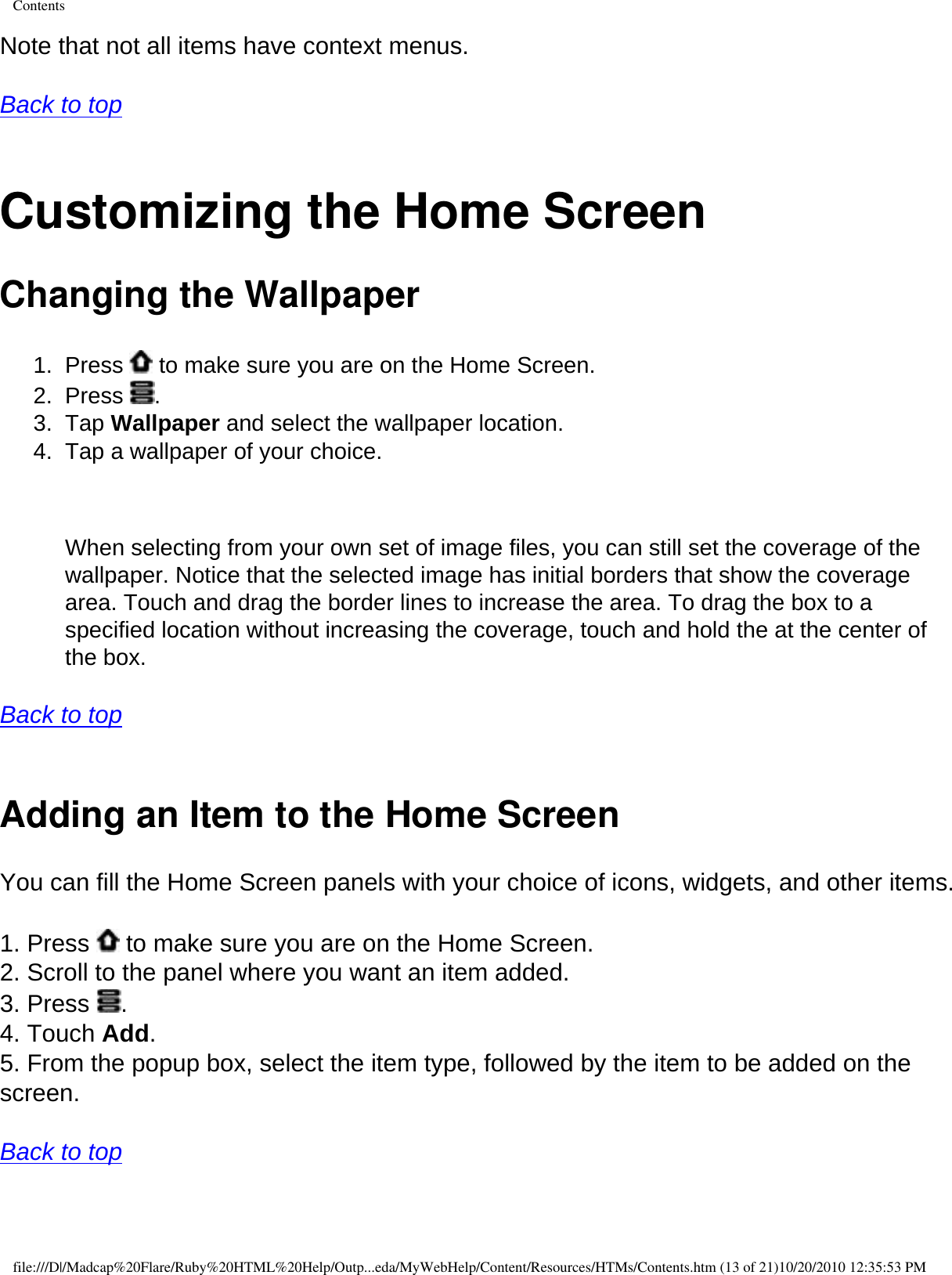 ContentsNote that not all items have context menus.  Back to top  Customizing the Home Screen Changing the Wallpaper 1.  Press   to make sure you are on the Home Screen. 2.  Press  . 3.  Tap Wallpaper and select the wallpaper location. 4.  Tap a wallpaper of your choice.     When selecting from your own set of image files, you can still set the coverage of the wallpaper. Notice that the selected image has initial borders that show the coverage area. Touch and drag the border lines to increase the area. To drag the box to a specified location without increasing the coverage, touch and hold the at the center of the box.   Back to top  Adding an Item to the Home ScreenYou can fill the Home Screen panels with your choice of icons, widgets, and other items.  1. Press   to make sure you are on the Home Screen. 2. Scroll to the panel where you want an item added. 3. Press  . 4. Touch Add. 5. From the popup box, select the item type, followed by the item to be added on the screen.  Back to top  file:///D|/Madcap%20Flare/Ruby%20HTML%20Help/Outp...eda/MyWebHelp/Content/Resources/HTMs/Contents.htm (13 of 21)10/20/2010 12:35:53 PM