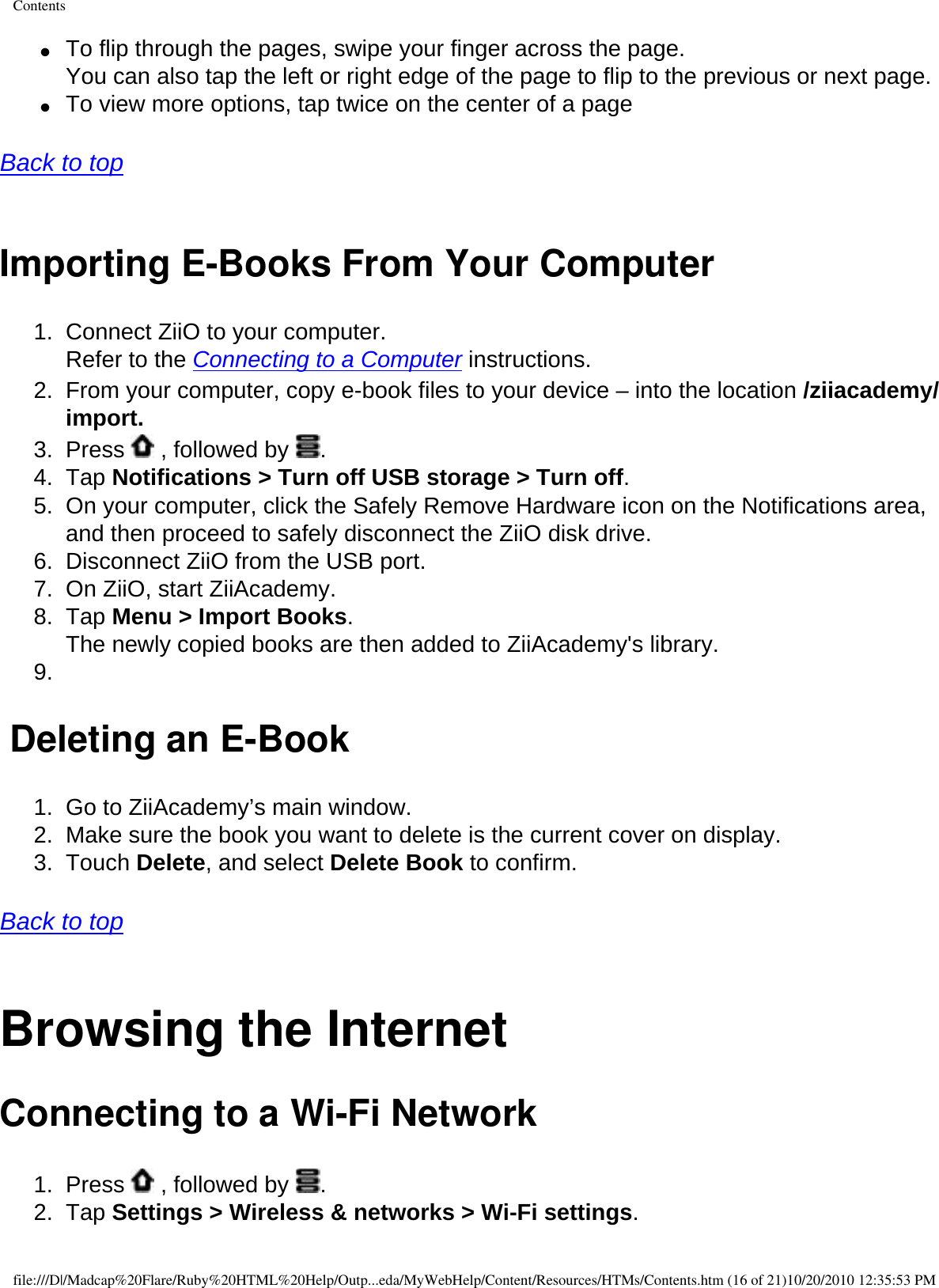 Contents●     To flip through the pages, swipe your finger across the page.  You can also tap the left or right edge of the page to flip to the previous or next page. ●     To view more options, tap twice on the center of a page   Back to top  Importing E-Books From Your Computer 1.  Connect ZiiO to your computer.  Refer to the Connecting to a Computer instructions. 2.  From your computer, copy e-book files to your device – into the location /ziiacademy/import. 3.  Press   , followed by  . 4.  Tap Notifications &gt; Turn off USB storage &gt; Turn off.5.  On your computer, click the Safely Remove Hardware icon on the Notifications area, and then proceed to safely disconnect the ZiiO disk drive.6.  Disconnect ZiiO from the USB port.7.  On ZiiO, start ZiiAcademy.8.  Tap Menu &gt; Import Books.  The newly copied books are then added to ZiiAcademy&apos;s library. 9.   Deleting an E-Book1.  Go to ZiiAcademy’s main window. 2.  Make sure the book you want to delete is the current cover on display. 3.  Touch Delete, and select Delete Book to confirm.   Back to top  Browsing the Internet Connecting to a Wi-Fi Network 1.  Press   , followed by  .2.  Tap Settings &gt; Wireless &amp; networks &gt; Wi-Fi settings. file:///D|/Madcap%20Flare/Ruby%20HTML%20Help/Outp...eda/MyWebHelp/Content/Resources/HTMs/Contents.htm (16 of 21)10/20/2010 12:35:53 PM