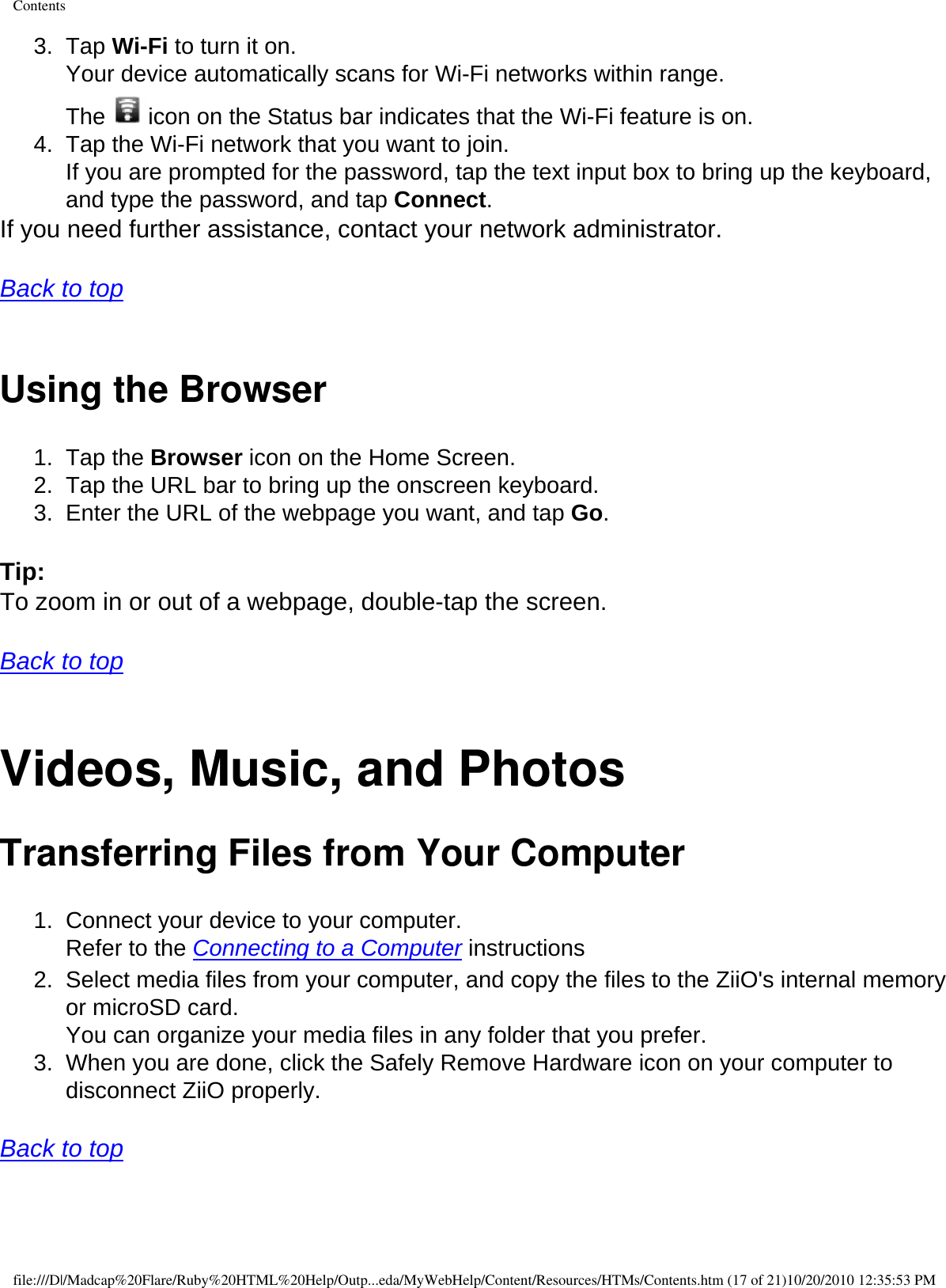 Contents3.  Tap Wi-Fi to turn it on.  Your device automatically scans for Wi-Fi networks within range.  The  icon on the Status bar indicates that the Wi-Fi feature is on. 4.  Tap the Wi-Fi network that you want to join.  If you are prompted for the password, tap the text input box to bring up the keyboard, and type the password, and tap Connect. If you need further assistance, contact your network administrator.   Back to top  Using the Browser 1.  Tap the Browser icon on the Home Screen. 2.  Tap the URL bar to bring up the onscreen keyboard. 3.  Enter the URL of the webpage you want, and tap Go.  Tip: To zoom in or out of a webpage, double-tap the screen.   Back to top  Videos, Music, and Photos Transferring Files from Your Computer 1.  Connect your device to your computer.  Refer to the Connecting to a Computer instructions 2.  Select media files from your computer, and copy the files to the ZiiO&apos;s internal memory or microSD card.  You can organize your media files in any folder that you prefer. 3.  When you are done, click the Safely Remove Hardware icon on your computer to disconnect ZiiO properly.   Back to top  file:///D|/Madcap%20Flare/Ruby%20HTML%20Help/Outp...eda/MyWebHelp/Content/Resources/HTMs/Contents.htm (17 of 21)10/20/2010 12:35:53 PM