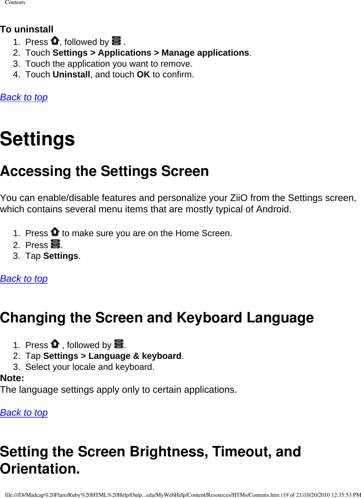 Contents To uninstall 1.  Press  , followed by   . 2.  Touch Settings &gt; Applications &gt; Manage applications.3.  Touch the application you want to remove. 4.  Touch Uninstall, and touch OK to confirm.  Back to top  SettingsAccessing the Settings ScreenYou can enable/disable features and personalize your ZiiO from the Settings screen, which contains several menu items that are mostly typical of Android. 1.  Press   to make sure you are on the Home Screen. 2.  Press  . 3.  Tap Settings.   Back to top  Changing the Screen and Keyboard Language 1.  Press   , followed by  .2.  Tap Settings &gt; Language &amp; keyboard. 3.  Select your locale and keyboard. Note: The language settings apply only to certain applications.   Back to top  Setting the Screen Brightness, Timeout, and Orientation.file:///D|/Madcap%20Flare/Ruby%20HTML%20Help/Outp...eda/MyWebHelp/Content/Resources/HTMs/Contents.htm (19 of 21)10/20/2010 12:35:53 PM