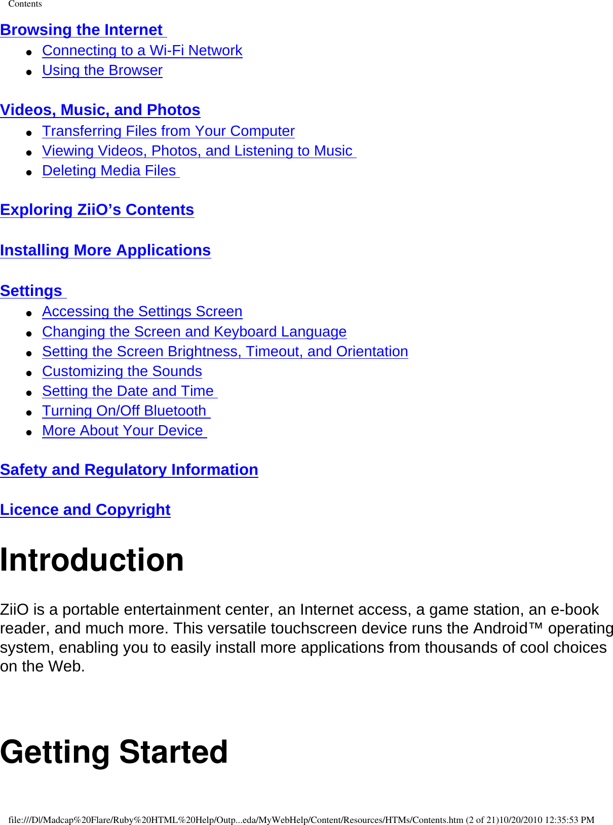 ContentsBrowsing the Internet ●     Connecting to a Wi-Fi Network ●     Using the Browser  Videos, Music, and Photos ●     Transferring Files from Your Computer ●     Viewing Videos, Photos, and Listening to Music ●     Deleting Media Files  Exploring ZiiO’s Contents  Installing More Applications  Settings ●     Accessing the Settings Screen ●     Changing the Screen and Keyboard Language ●     Setting the Screen Brightness, Timeout, and Orientation ●     Customizing the Sounds ●     Setting the Date and Time ●     Turning On/Off Bluetooth ●     More About Your Device  Safety and Regulatory Information  Licence and Copyright IntroductionZiiO is a portable entertainment center, an Internet access, a game station, an e-book reader, and much more. This versatile touchscreen device runs the Android™ operating system, enabling you to easily install more applications from thousands of cool choices on the Web.  Getting Startedfile:///D|/Madcap%20Flare/Ruby%20HTML%20Help/Outp...eda/MyWebHelp/Content/Resources/HTMs/Contents.htm (2 of 21)10/20/2010 12:35:53 PM