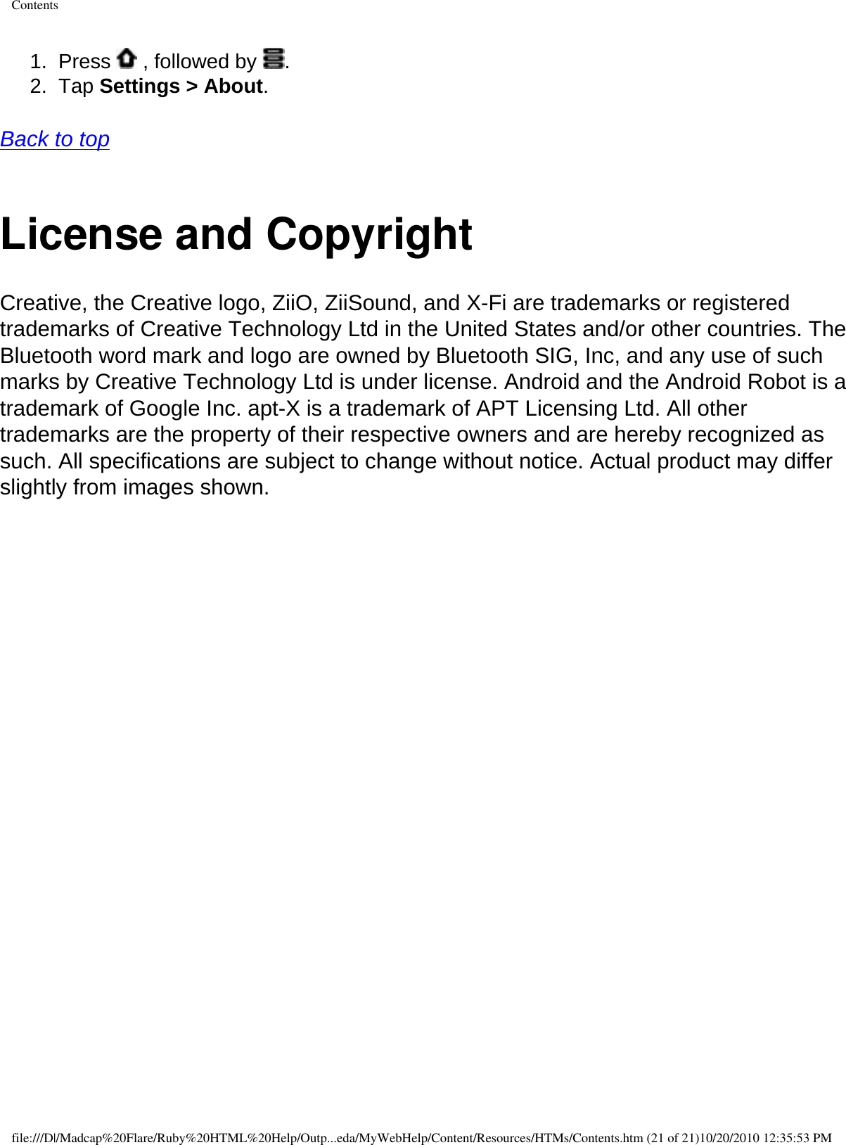 Contents1.  Press   , followed by  .2.  Tap Settings &gt; About.   Back to top  License and CopyrightCreative, the Creative logo, ZiiO, ZiiSound, and X-Fi are trademarks or registered trademarks of Creative Technology Ltd in the United States and/or other countries. The Bluetooth word mark and logo are owned by Bluetooth SIG, Inc, and any use of such marks by Creative Technology Ltd is under license. Android and the Android Robot is a trademark of Google Inc. apt-X is a trademark of APT Licensing Ltd. All other trademarks are the property of their respective owners and are hereby recognized as such. All specifications are subject to change without notice. Actual product may differ slightly from images shown. file:///D|/Madcap%20Flare/Ruby%20HTML%20Help/Outp...eda/MyWebHelp/Content/Resources/HTMs/Contents.htm (21 of 21)10/20/2010 12:35:53 PM