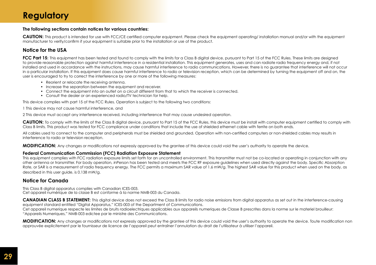 29RegulatoryThe following sections contain notices for various countries:CAUTION: This product is intended for use with FCC/CE certiﬁ ed computer equipment. Please check the equipment operating/ installation manual and/or with the equipment manufacturer to verify/conﬁ rm if your equipment is suitable prior to the installation or use of the product.Notice for the USAFCC Part 15: This equipment has been tested and found to comply with the limits for a Class B digital device, pursuant to Part 15 of the FCC Rules. These limits are designed to provide reasonable protection against harmful interference in a residential installation. This equipment generates, uses and can radiate radio frequency energy and, if not installed and used in accordance with the instructions, may cause harmful interference to radio communications. However, there is no guarantee that interference will not occur in a particular installation. If this equipment does cause harmful interference to radio or television reception, which can be determined by turning the equipment off and on, the user is encouraged to try to correct the interference by one or more of the following measures:    •   Reorient or relocate the receiving antenna.    •   Increase the separation between the equipment and receiver.    •   Connect the equipment into an outlet on a circuit different from that to which the receiver is connected.    •   Consult the dealer or an experienced radio/TV technician for help.This device complies with part 15 of the FCC Rules. Operation is subject to the following two conditions:1 This device may not cause harmful interference, and2 This device must accept any interference received, including interference that may cause undesired operation.CAUTION: To comply with the limits of the Class B digital device, pursuant to Part 15 of the FCC Rules, this device must be install with computer equipment certiﬁ ed to comply with Class B limits. This product was tested for FCC compliance under conditions that include the use of shielded ethernet cable with ferrite on both ends.All cables used to connect to the computer and peripherals must be shielded and grounded. Operation with non-certiﬁ ed computers or non-shielded cables may results ininterference to radio or television reception.MODIFICATION: Any changes or modiﬁ cations not expressly approved by the grantee of this device could void the user’s authority to operate the device.Federal Communication Commission (FCC) Radiation Exposure StatementThis equipment complies with FCC radiation exposure limits set forth for an uncontrolled environment. This transmitter must not be co-located or operating in conjunction with any other antenna or transmitter. For body operation, inPerson has been tested and meets the FCC RF exposure guidelines when used directly against the body. Speciﬁ c Absorption Rate, or SAR is a measurement of radio frequency energy. The FCC permits a maximum SAR value of 1.6 mW/g. The highest SAR value for this product when used on the body, as described in this user guide, is 0.138 mW/g.Notice for CanadaThis Class B digital apparatus complies with Canadian ICES-003.Cet appareil numérique de la classe B est conforme à la norme NMB-003 du Canada.CANADIAN CLASS B STATEMENT: This digital device does not exceed the Class B limits for radio noise emissions from digital apparatus as set out in the interference-causing equipment standard entitled “Digital Apparatus,” ICES-003 of the Department of Communications.Cet appareil numerique respecte les limites de bruits radioelectriques applicables aux appareils numeriques de Classe B prescrites dans la norme sur le materiel brouilleur: “Appareils Numeriques,” NMB-003 edictee par le ministre des Communications.MODIFICATION: Any changes or modiﬁ cations not expressly approved by the grantee of this device could void the user’s authority to operate the device. Toute modiﬁ cation non approuvée explicitement par le fournisseur de licence de l’appareil peut entraîner l’annulation du droit de l’utilisateur à utiliser l’appareil.