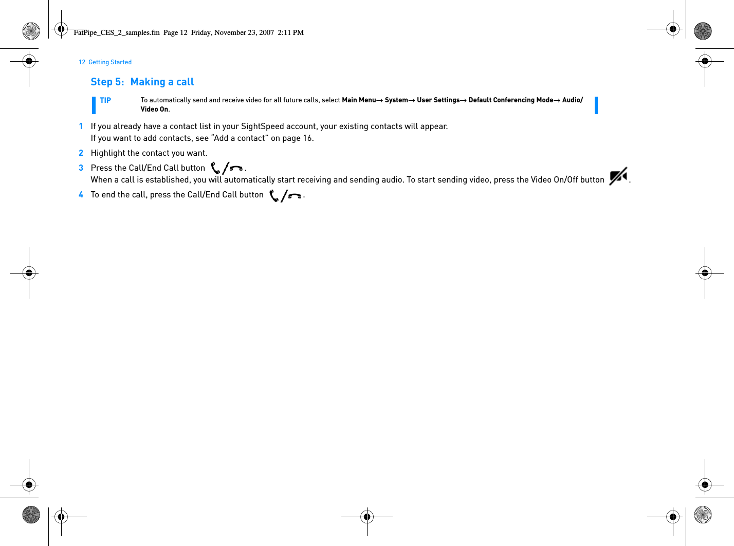 12  Getting StartedStep 5: Making a call1If you already have a contact list in your SightSpeed account, your existing contacts will appear.If you want to add contacts, see “Add a contact” on page 16.2Highlight the contact you want.3Press the Call/End Call button  .When a call is established, you will automatically start receiving and sending audio. To start sending video, press the Video On/Off button  . 4To end the call, press the Call/End Call button  .TIP To automatically send and receive video for all future calls, select Main Menu→  System→  User Settings→  Default Conferencing Mode→  Audio/Video On. FatPipe_CES_2_samples.fm  Page 12  Friday, November 23, 2007  2:11 PM