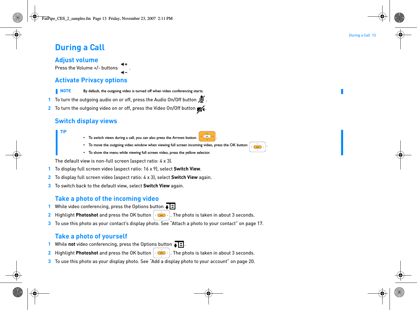 During a Call  13During a CallAdjust volumePress the Volume +/- buttons  .Activate Privacy options1To turn the outgoing audio on or off, press the Audio On/Off button .2To turn the outgoing video on or off, press the Video On/Off button .Switch display viewsThe default view is non-full screen (aspect ratio: 4 x 3).1To display full screen video (aspect ratio: 16 x 9), select Switch View.2To display full screen video (aspect ratio: 4 x 3), select Switch View again.3To switch back to the default view, select Switch View again.Take a photo of the incoming video1While video conferencing, press the Options button 2Highlight Photoshot and press the OK button  . The photo is taken in about 3 seconds.3To use this photo as your contact’s display photo. See “Attach a photo to your contact” on page 17.Take a photo of yourself1While not video conferencing, press the Options button  .2Highlight Photoshot and press the OK button  . The photo is taken in about 3 seconds.3To use this photo as your display photo. See “Add a display photo to your account” on page 20.NOTE By default, the outgoing video is turned off when video conferencing starts.TIP• To switch views during a call, you can also press the Arrows button  .• To move the outgoing video window when viewing full screen incoming video, press the OK button  .• To show the menu while viewing full screen video, press the yellow selector.FatPipe_CES_2_samples.fm  Page 13  Friday, November 23, 2007  2:11 PM