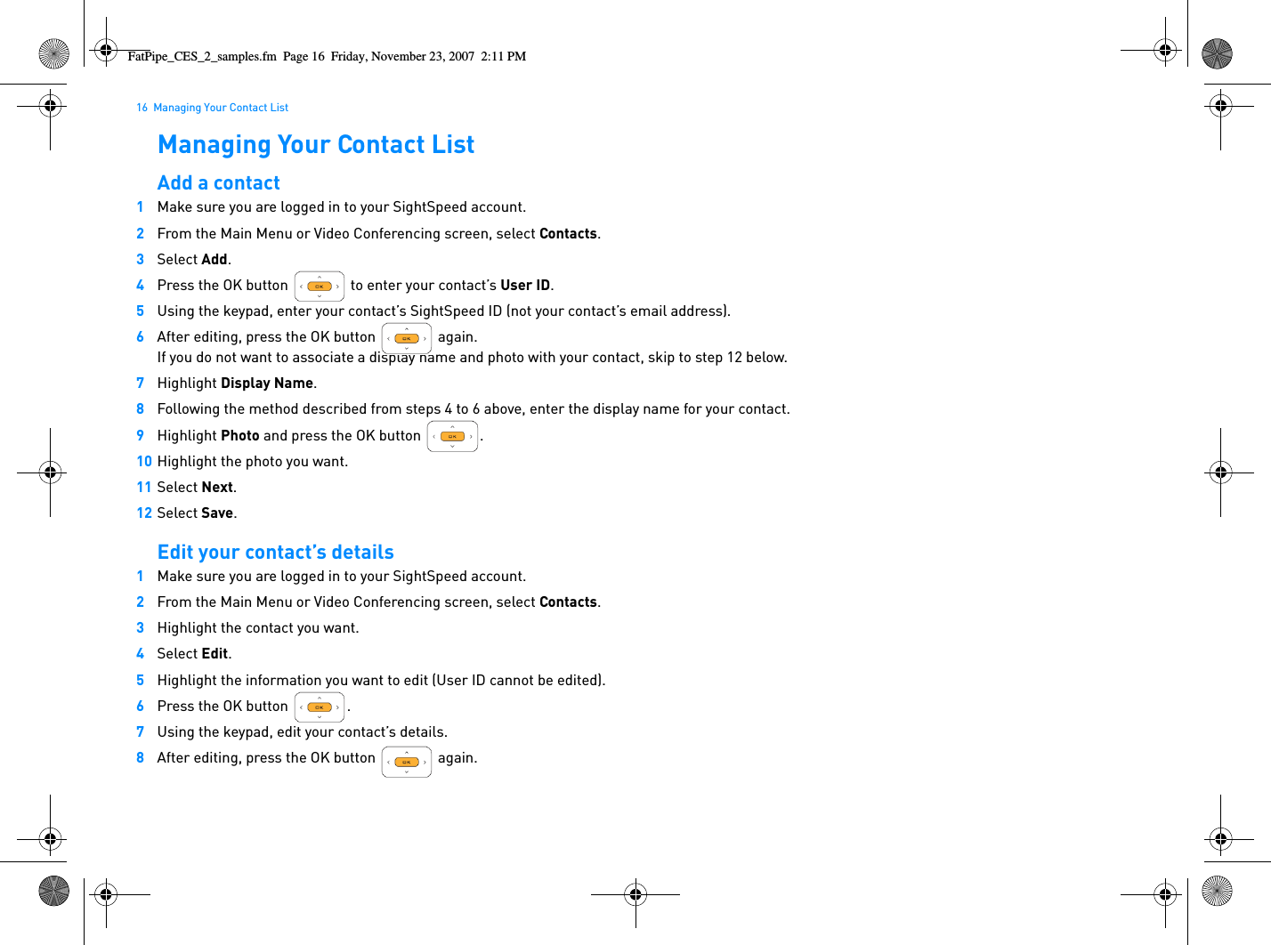 16  Managing Your Contact ListManaging Your Contact ListAdd a contact1Make sure you are logged in to your SightSpeed account.2From the Main Menu or Video Conferencing screen, select Contacts.3Select Add.4Press the OK button   to enter your contact’s User ID.5Using the keypad, enter your contact’s SightSpeed ID (not your contact’s email address).6After editing, press the OK button   again.If you do not want to associate a display name and photo with your contact, skip to step 12 below.7Highlight Display Name.8Following the method described from steps 4 to 6 above, enter the display name for your contact.9Highlight Photo and press the OK button  .10 Highlight the photo you want.11 Select Next.12 Select Save.Edit your contact’s details1Make sure you are logged in to your SightSpeed account.2From the Main Menu or Video Conferencing screen, select Contacts.3Highlight the contact you want.4Select Edit.5Highlight the information you want to edit (User ID cannot be edited).6Press the OK button  .7Using the keypad, edit your contact’s details.8After editing, press the OK button   again.FatPipe_CES_2_samples.fm  Page 16  Friday, November 23, 2007  2:11 PM