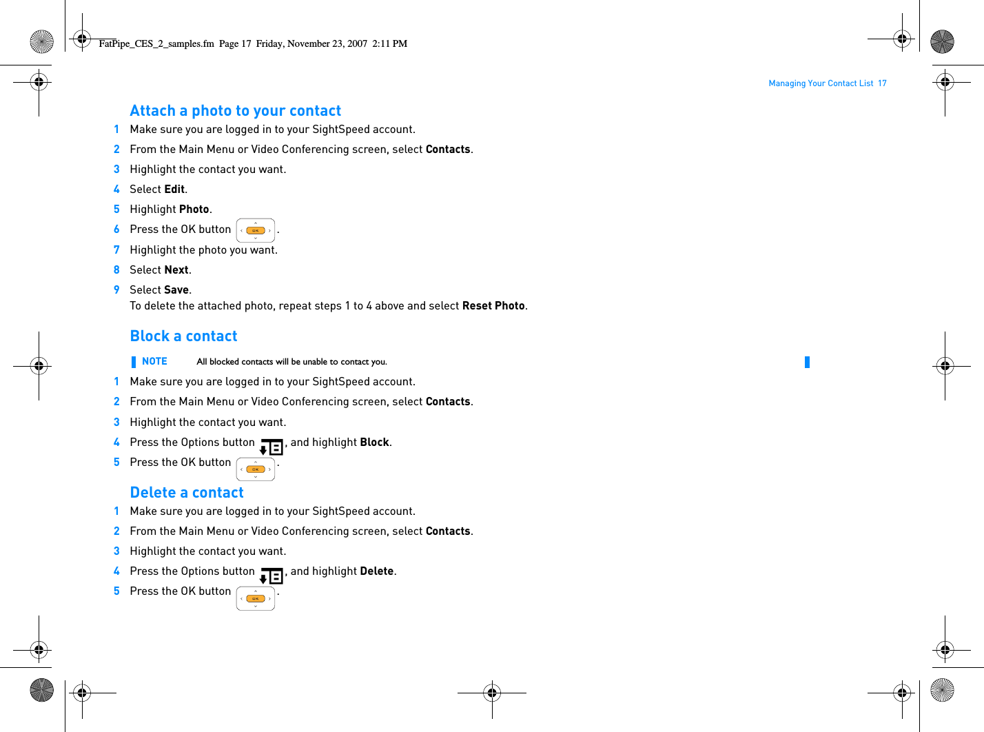 Managing Your Contact List  17Attach a photo to your contact1Make sure you are logged in to your SightSpeed account.2From the Main Menu or Video Conferencing screen, select Contacts.3Highlight the contact you want.4Select Edit.5Highlight Photo.6Press the OK button  .7Highlight the photo you want.8Select Next.9Select Save.To delete the attached photo, repeat steps 1 to 4 above and select Reset Photo.Block a contact 1Make sure you are logged in to your SightSpeed account.2From the Main Menu or Video Conferencing screen, select Contacts.3Highlight the contact you want.4Press the Options button  , and highlight Block.5Press the OK button  .Delete a contact1Make sure you are logged in to your SightSpeed account.2From the Main Menu or Video Conferencing screen, select Contacts.3Highlight the contact you want.4Press the Options button  , and highlight Delete.5Press the OK button  .NOTE All blocked contacts will be unable to contact you.FatPipe_CES_2_samples.fm  Page 17  Friday, November 23, 2007  2:11 PM