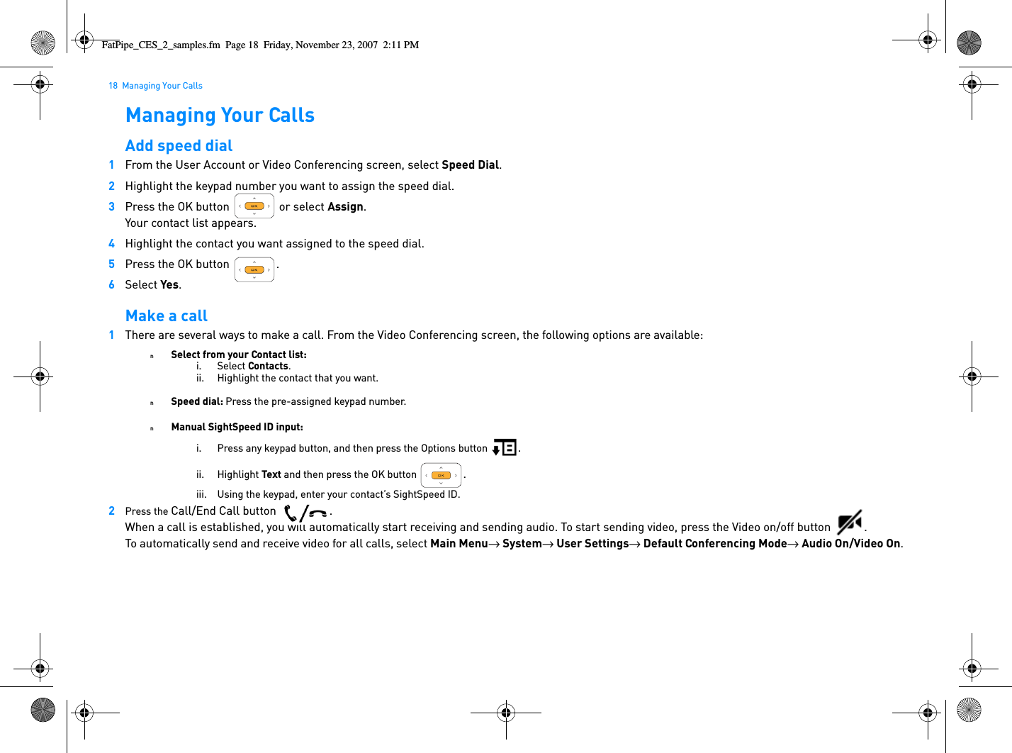 18  Managing Your CallsManaging Your CallsAdd speed dial1From the User Account or Video Conferencing screen, select Speed Dial.2Highlight the keypad number you want to assign the speed dial.3Press the OK button   or select Assign.Your contact list appears.4Highlight the contact you want assigned to the speed dial.5Press the OK button  .6Select Yes.Make a call1There are several ways to make a call. From the Video Conferencing screen, the following options are available:nSelect from your Contact list:i. Select Contacts.ii. Highlight the contact that you want.nSpeed dial: Press the pre-assigned keypad number.nManual SightSpeed ID input:i. Press any keypad button, and then press the Options button  .ii. Highlight Text and then press the OK button  .iii. Using the keypad, enter your contact’s SightSpeed ID.2Press the Call/End Call button  .When a call is established, you will automatically start receiving and sending audio. To start sending video, press the Video on/off button  . To automatically send and receive video for all calls, select Main Menu→  System→  User Settings→  Default Conferencing Mode→  Audio On/Video On.FatPipe_CES_2_samples.fm  Page 18  Friday, November 23, 2007  2:11 PM