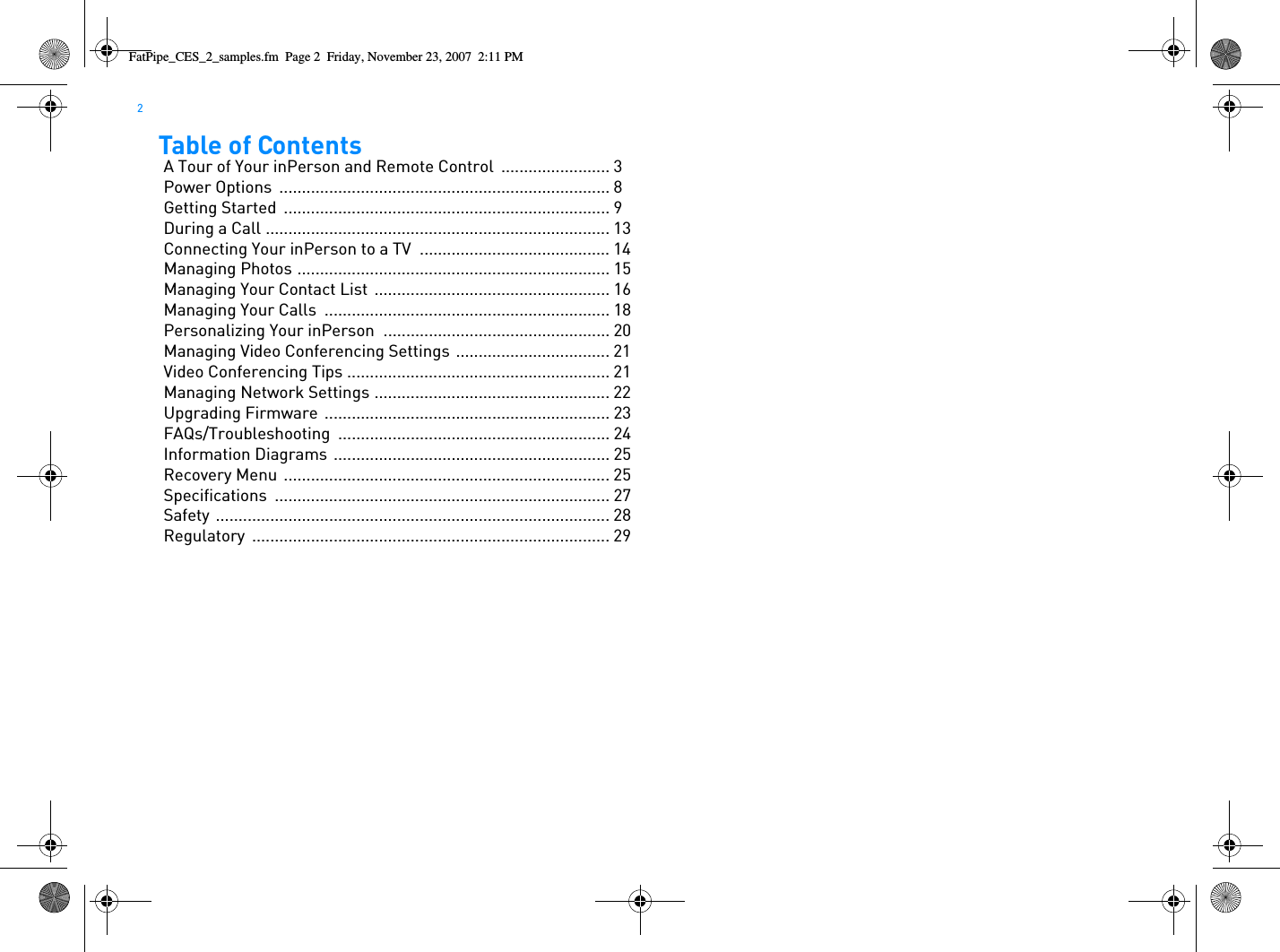 2  Table of ContentsA Tour of Your inPerson and Remote Control  ........................ 3Power Options  ......................................................................... 8Getting Started  ........................................................................ 9During a Call ............................................................................ 13Connecting Your inPerson to a TV  .......................................... 14Managing Photos ..................................................................... 15Managing Your Contact List .................................................... 16Managing Your Calls  ............................................................... 18Personalizing Your inPerson .................................................. 20Managing Video Conferencing Settings .................................. 21Video Conferencing Tips .......................................................... 21Managing Network Settings .................................................... 22Upgrading Firmware ............................................................... 23FAQs/Troubleshooting ............................................................ 24Information Diagrams ............................................................. 25Recovery Menu  ........................................................................ 25Specifications .......................................................................... 27Safety ....................................................................................... 28Regulatory ............................................................................... 29FatPipe_CES_2_samples.fm  Page 2  Friday, November 23, 2007  2:11 PM