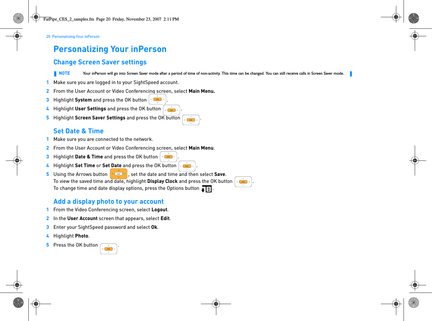 20  Personalizing Your inPersonPersonalizing Your inPersonChange Screen Saver settings1Make sure you are logged in to your SightSpeed account.2From the User Account or Video Conferencing screen, select Main Menu.3Highlight System and press the OK button  .4Highlight User Settings and press the OK button  .5Highlight Screen Saver Settings and press the OK button  .Set Date &amp; Time1Make sure you are connected to the network.2From the User Account or Video Conferencing screen, select Main Menu.3Highlight Date &amp; Time and press the OK button  .4Highlight Set Time or Set Date and press the OK button .5Using the Arrows button  , set the date and time and then select Save.To view the saved time and date, highlight Display Clock and press the OK button  .To change time and date display options, press the Options button  .Add a display photo to your account1From the Video Conferencing screen, select Logout.2In the User Account screen that appears, select Edit.3Enter your SightSpeed password and select Ok.4Highlight Photo.5Press the OK button  .NOTE Your inPerson will go into Screen Saver mode after a period of time of non-activity. This time can be changed. You can still receive calls in Screen Saver mode. FatPipe_CES_2_samples.fm  Page 20  Friday, November 23, 2007  2:11 PM