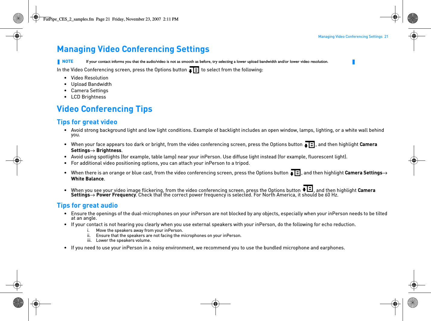 Managing Video Conferencing Settings  21Managing Video Conferencing SettingsIn the Video Conferencing screen, press the Options button   to select from the following:• Video Resolution• Upload Bandwidth• Camera Settings•LCD BrightnessVideo Conferencing TipsTips for great video• Avoid strong background light and low light conditions. Example of backlight includes an open window, lamps, lighting, or a white wall behind you. • When your face appears too dark or bright, from the video conferencing screen, press the Options button  , and then highlight Camera Settings→  Brightness.• Avoid using spotlights (for example, table lamp) near your inPerson. Use diffuse light instead (for example, fluorescent light).• For additional video positioning options, you can attach your inPerson to a tripod.• When there is an orange or blue cast, from the video conferencing screen, press the Options button  , and then highlight Camera Settings→  White Balance.• When you see your video image flickering, from the video conferencing screen, press the Options button  , and then highlight Camera Settings→  Power Frequency. Check that the correct power frequency is selected. For North America, it should be 60 Hz.Tips for great audio• Ensure the openings of the dual-microphones on your inPerson are not blocked by any objects, especially when your inPerson needs to be tilted at an angle.• If your contact is not hearing you clearly when you use external speakers with your inPerson, do the following for echo reduction.i. Move the speakers away from your inPerson.ii. Ensure that the speakers are not facing the microphones on your inPerson.iii. Lower the speakers volume.• If you need to use your inPerson in a noisy environment, we recommend you to use the bundled microphone and earphones.NOTE If your contact informs you that the audio/video is not as smooth as before, try selecting a lower upload bandwidth and/or lower video resolution.FatPipe_CES_2_samples.fm  Page 21  Friday, November 23, 2007  2:11 PM