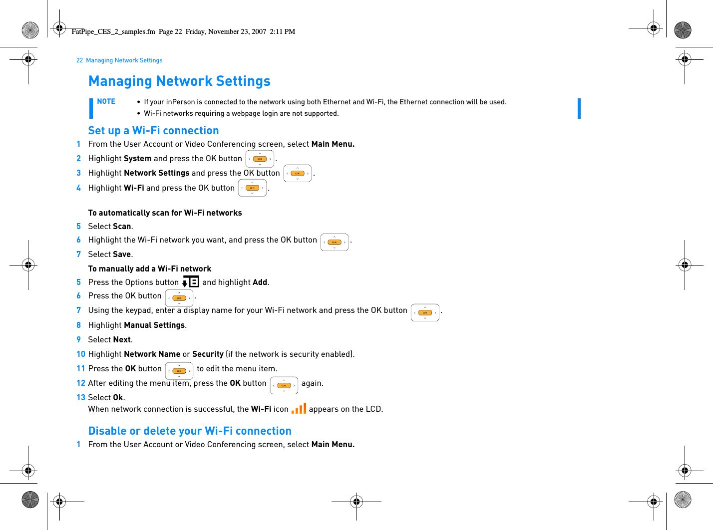 22  Managing Network SettingsManaging Network SettingsSet up a Wi-Fi connection1From the User Account or Video Conferencing screen, select Main Menu.2Highlight System and press the OK button  .3Highlight Network Settings and press the OK button  .4Highlight Wi-Fi and press the OK button  .To automatically scan for Wi-Fi networks5Select Scan.6Highlight the Wi-Fi network you want, and press the OK button .7Select Save.To manually add a Wi-Fi network5Press the Options button   and highlight Add. 6Press the OK button  .7Using the keypad, enter a display name for your Wi-Fi network and press the OK button  .8Highlight Manual Settings.9Select Next.10 Highlight Network Name or Security (if the network is security enabled).11 Press the OK button   to edit the menu item.12 After editing the menu item, press the OK button   again.13 Select Ok.When network connection is successful, the Wi-Fi icon   appears on the LCD.Disable or delete your Wi-Fi connection1From the User Account or Video Conferencing screen, select Main Menu.NOTE • If your inPerson is connected to the network using both Ethernet and Wi-Fi, the Ethernet connection will be used.• Wi-Fi networks requiring a webpage login are not supported.FatPipe_CES_2_samples.fm  Page 22  Friday, November 23, 2007  2:11 PM