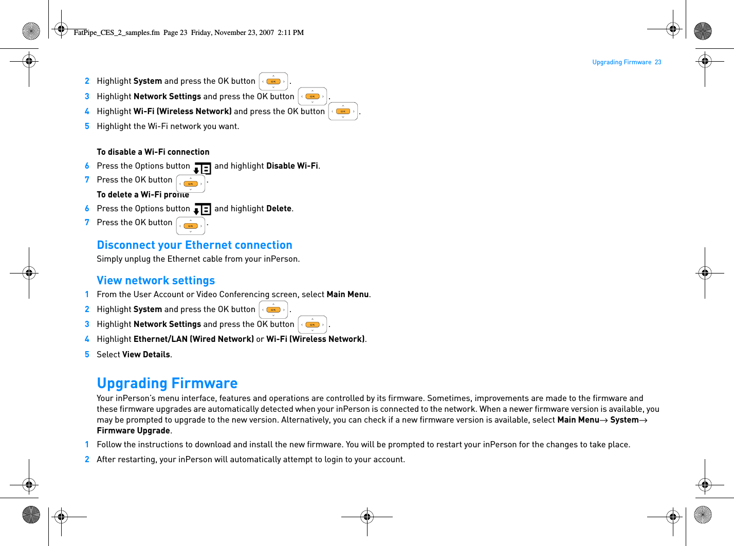 Upgrading Firmware  232Highlight System and press the OK button  .3Highlight Network Settings and press the OK button  .4Highlight Wi-Fi (Wireless Network) and press the OK button  .5Highlight the Wi-Fi network you want.To disable a Wi-Fi connection6Press the Options button   and highlight Disable Wi-Fi.7Press the OK button  .To delete a Wi-Fi profile6Press the Options button   and highlight Delete.7Press the OK button  .Disconnect your Ethernet connectionSimply unplug the Ethernet cable from your inPerson.View network settings1From the User Account or Video Conferencing screen, select Main Menu.2Highlight System and press the OK button  .3Highlight Network Settings and press the OK button  .4Highlight Ethernet/LAN (Wired Network) or Wi-Fi (Wireless Network).5Select View Details.Upgrading FirmwareYour inPerson’s menu interface, features and operations are controlled by its firmware. Sometimes, improvements are made to the firmware and these firmware upgrades are automatically detected when your inPerson is connected to the network. When a newer firmware version is available, you may be prompted to upgrade to the new version. Alternatively, you can check if a new firmware version is available, select Main Menu→  System→  Firmware Upgrade.1Follow the instructions to download and install the new firmware. You will be prompted to restart your inPerson for the changes to take place. 2After restarting, your inPerson will automatically attempt to login to your account.FatPipe_CES_2_samples.fm  Page 23  Friday, November 23, 2007  2:11 PM