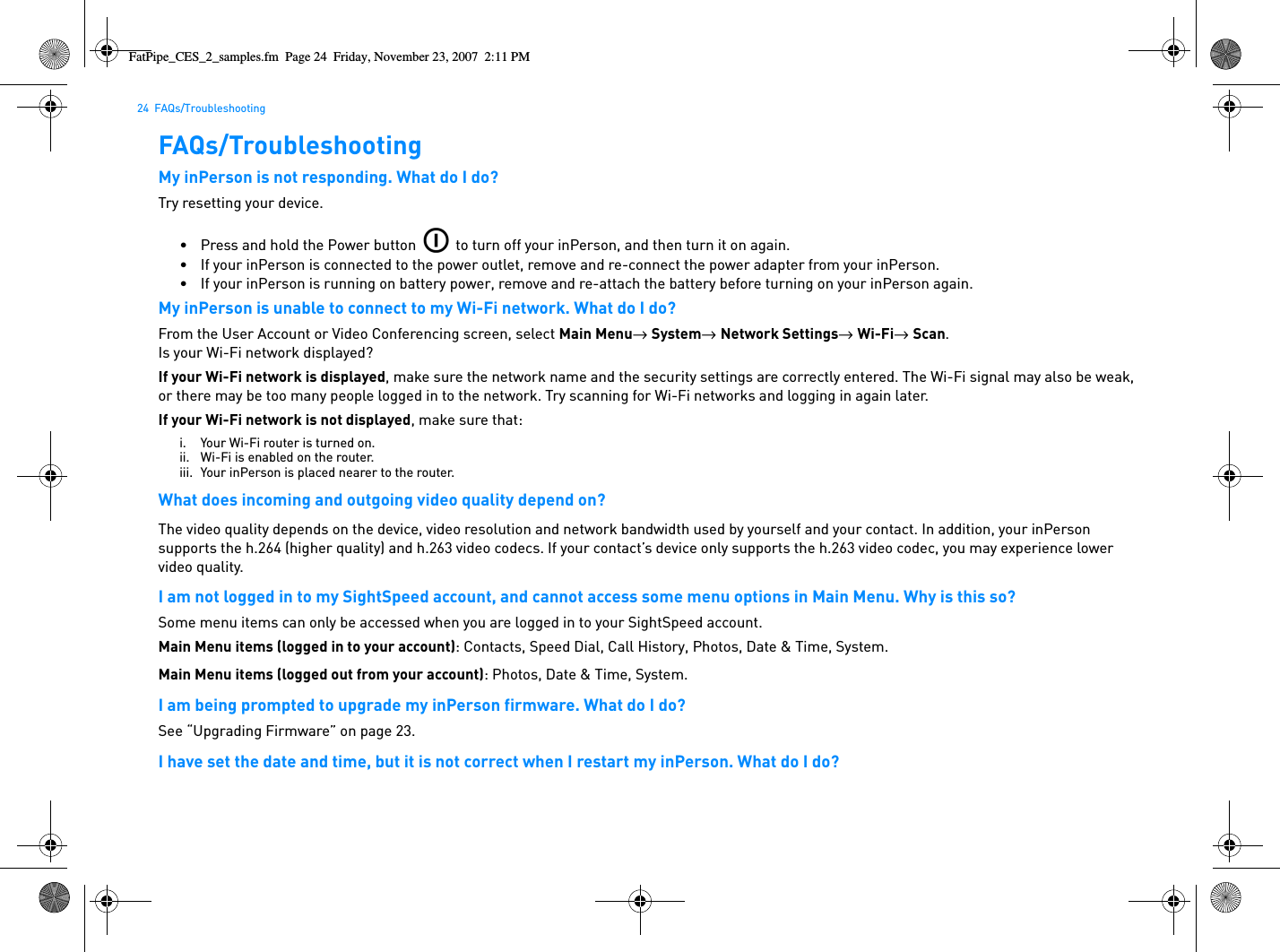 24  FAQs/TroubleshootingFAQs/TroubleshootingMy inPerson is not responding. What do I do?Try resetting your device.• Press and hold the Power button   to turn off your inPerson, and then turn it on again.• If your inPerson is connected to the power outlet, remove and re-connect the power adapter from your inPerson.• If your inPerson is running on battery power, remove and re-attach the battery before turning on your inPerson again.My inPerson is unable to connect to my Wi-Fi network. What do I do?From the User Account or Video Conferencing screen, select Main Menu→  System→  Network Settings→  Wi-Fi→  Scan.Is your Wi-Fi network displayed?If your Wi-Fi network is displayed, make sure the network name and the security settings are correctly entered. The Wi-Fi signal may also be weak, or there may be too many people logged in to the network. Try scanning for Wi-Fi networks and logging in again later.If your Wi-Fi network is not displayed, make sure that:i. Your Wi-Fi router is turned on.ii. Wi-Fi is enabled on the router.iii. Your inPerson is placed nearer to the router.What does incoming and outgoing video quality depend on?The video quality depends on the device, video resolution and network bandwidth used by yourself and your contact. In addition, your inPerson supports the h.264 (higher quality) and h.263 video codecs. If your contact’s device only supports the h.263 video codec, you may experience lower video quality.I am not logged in to my SightSpeed account, and cannot access some menu options in Main Menu. Why is this so?Some menu items can only be accessed when you are logged in to your SightSpeed account.Main Menu items (logged in to your account): Contacts, Speed Dial, Call History, Photos, Date &amp; Time, System.Main Menu items (logged out from your account): Photos, Date &amp; Time, System.I am being prompted to upgrade my inPerson firmware. What do I do?See “Upgrading Firmware” on page 23.I have set the date and time, but it is not correct when I restart my inPerson. What do I do?FatPipe_CES_2_samples.fm  Page 24  Friday, November 23, 2007  2:11 PM