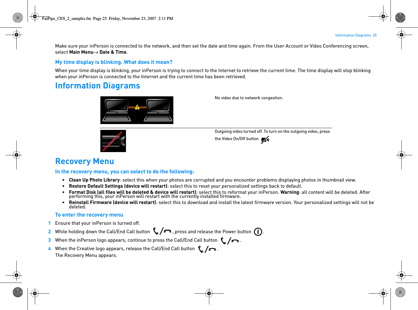Information Diagrams  25Make sure your inPerson is connected to the network, and then set the date and time again. From the User Account or Video Conferencing screen, select Main Menu→  Date &amp; Time.My time display is blinking. What does it mean?When your time display is blinking, your inPerson is trying to connect to the Internet to retrieve the current time. The time display will stop blinking when your inPerson is connected to the Internet and the current time has been retrieved.Information DiagramsRecovery MenuIn the recovery menu, you can select to do the following:•Clean Up Photo Library: select this when your photos are corrupted and you encounter problems displaying photos in thumbnail view.•Restore Default Settings (device will restart): select this to reset your personalized settings back to default.•Format Disk (all files will be deleted &amp; device will restart): select this to reformat your inPerson. Warning: all content will be deleted. After performing this, your inPerson will restart with the currently installed firmware.•Reinstall Firmware (device will restart): select this to download and install the latest firmware version. Your personalized settings will not be deleted.To enter the recovery menu1Ensure that your inPerson is turned off.2While holding down the Call/End Call button  , press and release the Power button  .3When the inPerson logo appears, continue to press the Call/End Call button  .4When the Creative logo appears, release the Call/End Call button  .The Recovery Menu appears. No video due to network congestion.Outgoing video turned off. To turn on the outgoing video, press the Video On/Off button  .FatPipe_CES_2_samples.fm  Page 25  Friday, November 23, 2007  2:11 PM