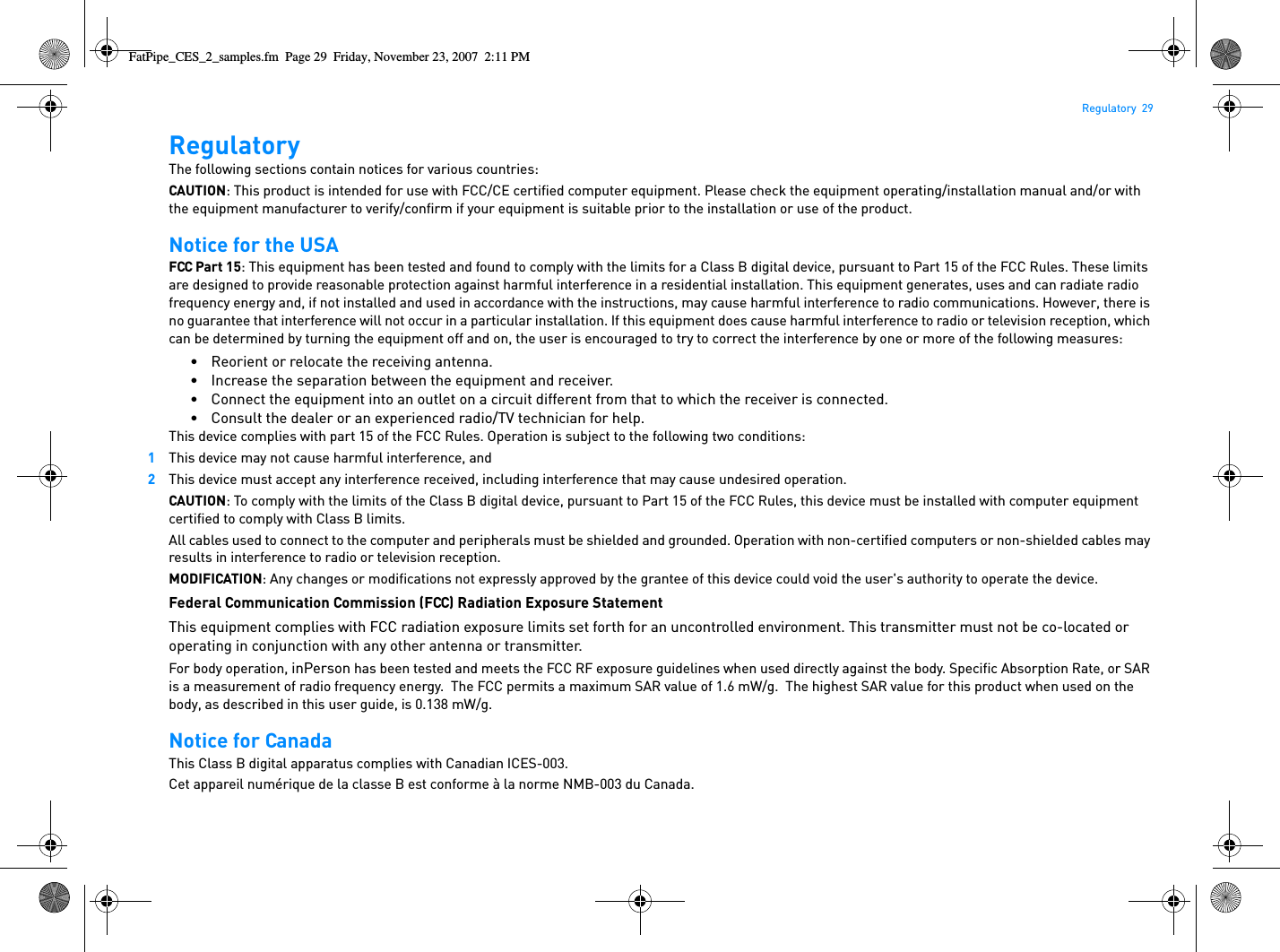 Regulatory  29RegulatoryThe following sections contain notices for various countries: CAUTION: This product is intended for use with FCC/CE certified computer equipment. Please check the equipment operating/installation manual and/or with the equipment manufacturer to verify/confirm if your equipment is suitable prior to the installation or use of the product.Notice for the USAFCC Part 15: This equipment has been tested and found to comply with the limits for a Class B digital device, pursuant to Part 15 of the FCC Rules. These limits are designed to provide reasonable protection against harmful interference in a residential installation. This equipment generates, uses and can radiate radio frequency energy and, if not installed and used in accordance with the instructions, may cause harmful interference to radio communications. However, there is no guarantee that interference will not occur in a particular installation. If this equipment does cause harmful interference to radio or television reception, which can be determined by turning the equipment off and on, the user is encouraged to try to correct the interference by one or more of the following measures: • Reorient or relocate the receiving antenna.• Increase the separation between the equipment and receiver.• Connect the equipment into an outlet on a circuit different from that to which the receiver is connected.• Consult the dealer or an experienced radio/TV technician for help.This device complies with part 15 of the FCC Rules. Operation is subject to the following two conditions: 1This device may not cause harmful interference, and2This device must accept any interference received, including interference that may cause undesired operation.CAUTION: To comply with the limits of the Class B digital device, pursuant to Part 15 of the FCC Rules, this device must be installed with computer equipment certified to comply with Class B limits.All cables used to connect to the computer and peripherals must be shielded and grounded. Operation with non-certified computers or non-shielded cables may results in interference to radio or television reception.MODIFICATION: Any changes or modifications not expressly approved by the grantee of this device could void the user&apos;s authority to operate the device.Federal Communication Commission (FCC) Radiation Exposure StatementThis equipment complies with FCC radiation exposure limits set forth for an uncontrolled environment. This transmitter must not be co-located or operating in conjunction with any other antenna or transmitter.For body operation, inPerson has been tested and meets the FCC RF exposure guidelines when used directly against the body. Specific Absorption Rate, or SAR is a measurement of radio frequency energy.  The FCC permits a maximum SAR value of 1.6 mW/g.  The highest SAR value for this product when used on the body, as described in this user guide, is 0.138 mW/g.Notice for CanadaThis Class B digital apparatus complies with Canadian ICES-003.Cet appareil numérique de la classe B est conforme à la norme NMB-003 du Canada.FatPipe_CES_2_samples.fm  Page 29  Friday, November 23, 2007  2:11 PM