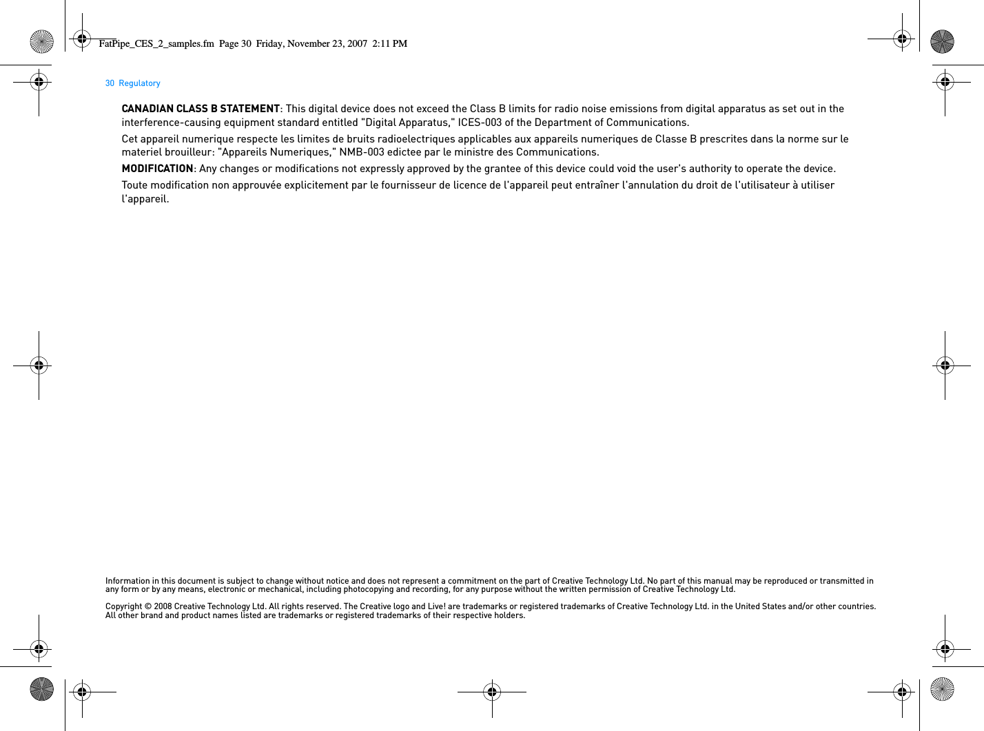 30  RegulatoryCANADIAN CLASS B STATEMENT: This digital device does not exceed the Class B limits for radio noise emissions from digital apparatus as set out in the interference-causing equipment standard entitled &quot;Digital Apparatus,&quot; ICES-003 of the Department of Communications.Cet appareil numerique respecte les limites de bruits radioelectriques applicables aux appareils numeriques de Classe B prescrites dans la norme sur le materiel brouilleur: &quot;Appareils Numeriques,&quot; NMB-003 edictee par le ministre des Communications.MODIFICATION: Any changes or modifications not expressly approved by the grantee of this device could void the user&apos;s authority to operate the device.Toute modification non approuvée explicitement par le fournisseur de licence de l&apos;appareil peut entraîner l&apos;annulation du droit de l&apos;utilisateur à utiliser l&apos;appareil.Information in this document is subject to change without notice and does not represent a commitment on the part of Creative Technology Ltd. No part of this manual may be reproduced or transmitted in any form or by any means, electronic or mechanical, including photocopying and recording, for any purpose without the written permission of Creative Technology Ltd.Copyright © 2008 Creative Technology Ltd. All rights reserved. The Creative logo and Live! are trademarks or registered trademarks of Creative Technology Ltd. in the United States and/or other countries. All other brand and product names listed are trademarks or registered trademarks of their respective holders.FatPipe_CES_2_samples.fm  Page 30  Friday, November 23, 2007  2:11 PM