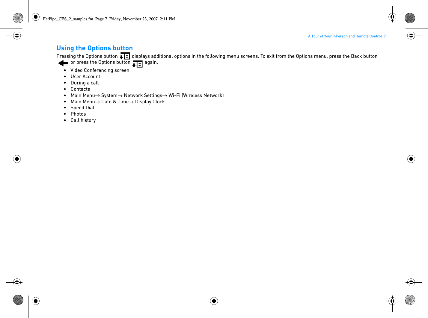 A Tour of Your inPerson and Remote Control  7Using the Options buttonPressing the Options button   displays additional options in the following menu screens. To exit from the Options menu, press the Back button  or press the Options button   again.• Video Conferencing screen• User Account•During a call•Contacts•Main Menu→  System→  Network Settings→  Wi-Fi (Wireless Network)•Main Menu→  Date &amp; Time→  Display Clock• Speed Dial•Photos• Call historyFatPipe_CES_2_samples.fm  Page 7  Friday, November 23, 2007  2:11 PM