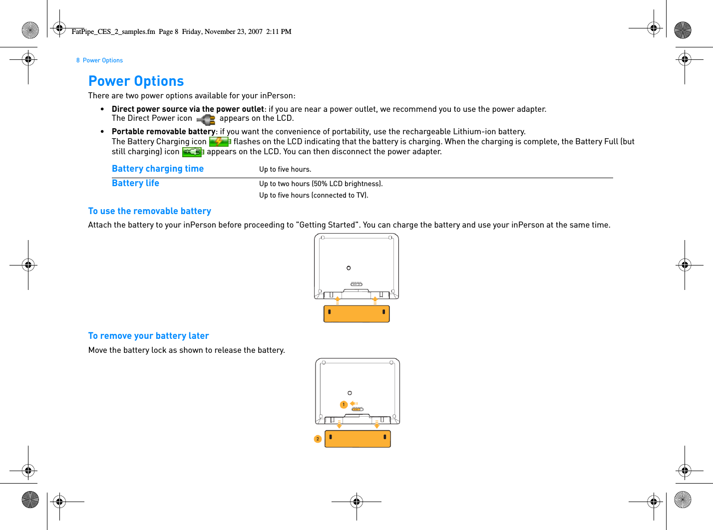 8  Power OptionsPower OptionsThere are two power options available for your inPerson:•Direct power source via the power outlet: if you are near a power outlet, we recommend you to use the power adapter. The Direct Power icon   appears on the LCD.•Portable removable battery: if you want the convenience of portability, use the rechargeable Lithium-ion battery. The Battery Charging icon   flashes on the LCD indicating that the battery is charging. When the charging is complete, the Battery Full (but still charging) icon   appears on the LCD. You can then disconnect the power adapter. To use the removable batteryAttach the battery to your inPerson before proceeding to &quot;Getting Started&quot;. You can charge the battery and use your inPerson at the same time.To remove your battery laterMove the battery lock as shown to release the battery.Battery charging time Up to five hours.Battery life Up to two hours (50% LCD brightness).Up to five hours (connected to TV).FatPipe_CES_2_samples.fm  Page 8  Friday, November 23, 2007  2:11 PM