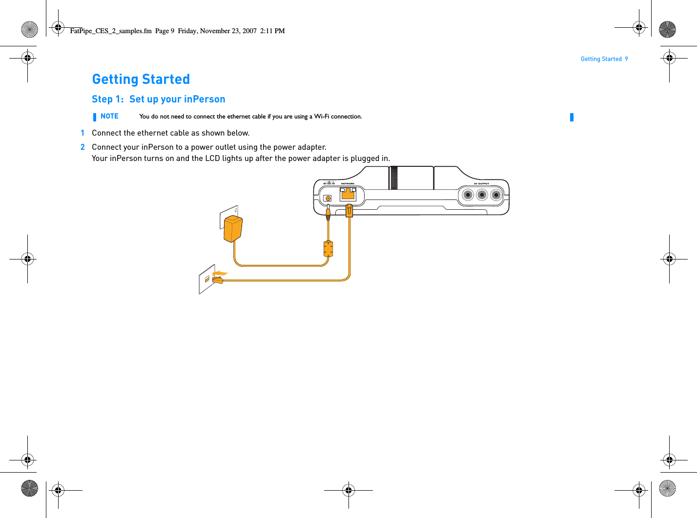 Getting Started  9Getting StartedStep 1: Set up your inPerson1Connect the ethernet cable as shown below.2Connect your inPerson to a power outlet using the power adapter.Your inPerson turns on and the LCD lights up after the power adapter is plugged in.NOTE You do not need to connect the ethernet cable if you are using a Wi-Fi connection.NETWORK5V DC IN AV OU TPUTFatPipe_CES_2_samples.fm  Page 9  Friday, November 23, 2007  2:11 PM