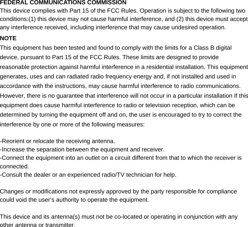 FEDERAL COMMUNICATIONS COMMISSION This device complies with Part 15 of the FCC Rules. Operation is subject to the following two conditions:(1) this device may not cause harmful interference, and (2) this device must accept any interference received, including interference that may cause undesired operation. NOTE  This equipment has been tested and found to comply with the limits for a Class B digital device, pursuant to Part 15 of the FCC Rules. These limits are designed to provide reasonable protection against harmful interference in a residential installation. This equipment generates, uses and can radiated radio frequency energy and, if not installed and used in accordance with the instructions, may cause harmful interference to radio communications. However, there is no guarantee that interference will not occur in a particular installation If this equipment does cause harmful interference to radio or television reception, which can be determined by turning the equipment off and on, the user is encouraged to try to correct the interference by one or more of the following measures:  -Reorient or relocate the receiving antenna. -Increase the separation between the equipment and receiver. -Connect the equipment into an outlet on a circuit different from that to which the receiver is connected. -Consult the dealer or an experienced radio/TV technician for help.  Changes or modifications not expressly approved by the party responsible for compliance could void the user‘s authority to operate the equipment.  This device and its antenna(s) must not be co-located or operating in conjunction with any other antenna or transmitter.  