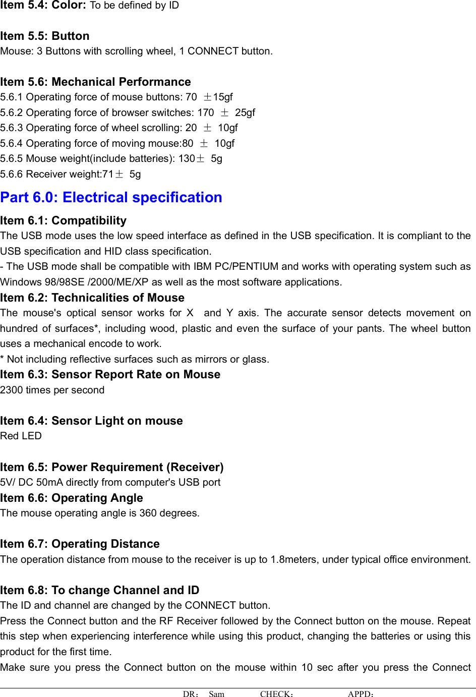 Item 5.4: Color: To be defined by ID Item 5.5: Button Mouse: 3 Buttons with scrolling wheel, 1 CONNECT button. Item 5.6: Mechanical Performance 5.6.1 Operating force of mouse buttons: 70  ±15gf5.6.2 Operating force of browser switches: 170  ± 25gf 5.6.3 Operating force of wheel scrolling: 20  ±10gf5.6.4 Operating force of moving mouse:80  ±10gf5.6.5 Mouse weight(include batteries): 130±5g5.6.6 Receiver weight:71±5gPart 6.0: Electrical specification Item 6.1: CompatibilityThe USB mode uses the low speed interface as defined in the USB specification. It is compliant to the USB specification and HID class specification. - The USB mode shall be compatible with IBM PC/PENTIUM and works with operating system such as Windows 98/98SE /2000/ME/XP as well as the most software applications. Item 6.2: Technicalities of Mouse The mouse&apos;s optical sensor works for X and Y axis.The accurate sensor detectsmovement onhundred of surfaces*, including wood, plastic and even the surface of your pants. The wheel buttonuses a mechanical encode to work. * Not including reflective surfaces such as mirrors or glass. Item 6.3: Sensor Report Rate on Mouse 2300 times per second Item 6.4: Sensor Light on mouse Red LED Item 6.5: Power Requirement (Receiver) 5V/ DC 50mA directly from computer&apos;s USB port Item 6.6: Operating AngleThe mouse operating angle is 360 degrees. Item 6.7: Operating DistanceThe operation distance from mouse to the receiver is up to 1.8meters, under typical officeenvironment.Item 6.8: To change Channel and ID The ID and channel are changed by the CONNECT button. Press the Connect button and the RF Receiver followedby the Connect button on the mouse. Repeatthisstep when experiencing interference while using this product, changing the batteries or using this product for the first time. Make sure you press the Connect button on the mouse within 10 sec after you press the ConnectDR： Sam        CHECK：APPD：