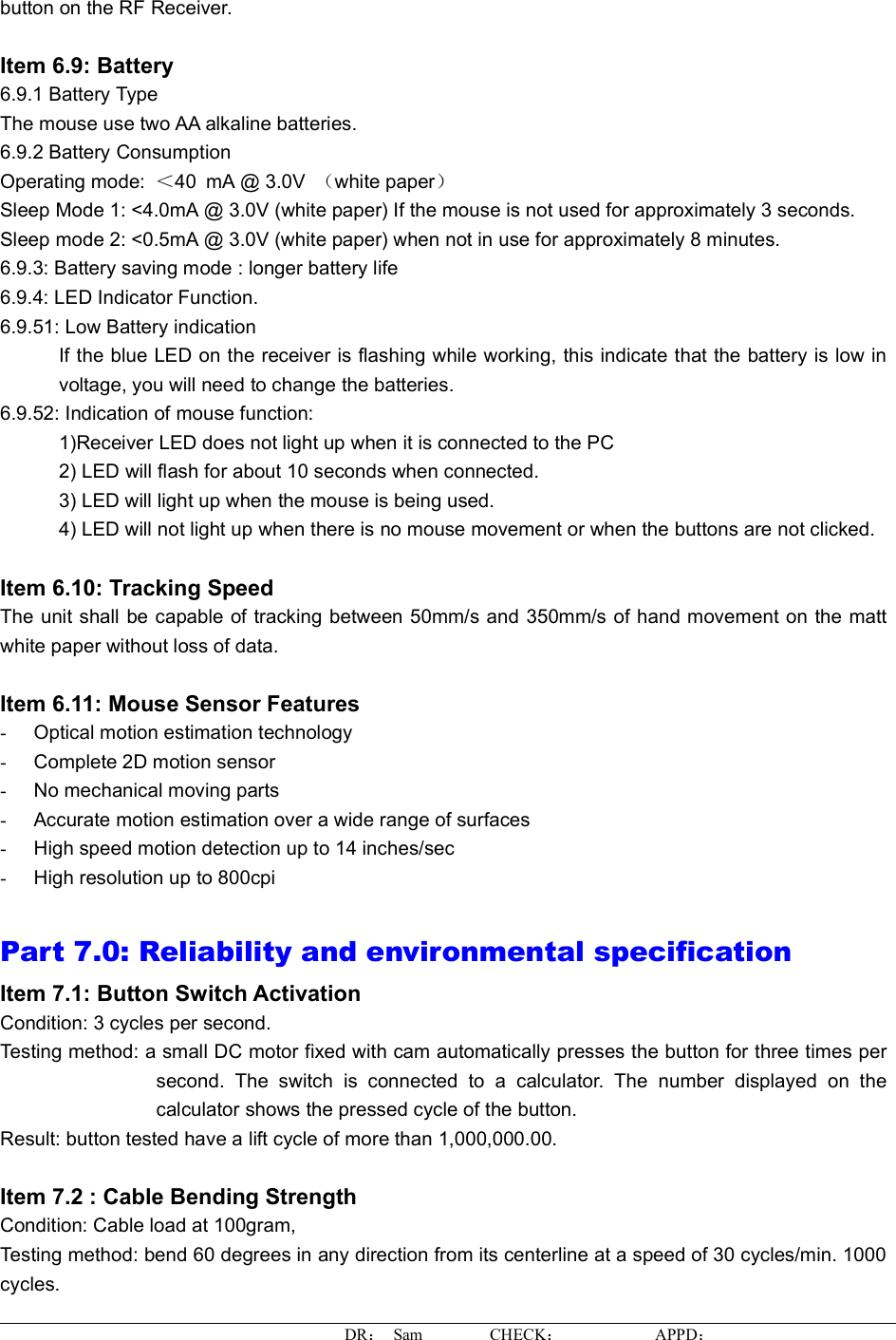 button on the RF Receiver.Item 6.9: Battery6.9.1 Battery TypeThe mouse use two AA alkaline batteries. 6.9.2 Battery Consumption Operating mode:  ＜40mA @ 3.0V  （white paper）Sleep Mode 1: &lt;4.0mA @ 3.0V (white paper) If the mouse is not used for approximately 3 seconds. Sleep mode 2: &lt;0.5mA @ 3.0V (white paper)when not in use for approximately 8 minutes. 6.9.3: Battery saving mode : longer battery life 6.9.4: LED Indicator Function. 6.9.51: Low Battery indication If the blue LED on the receiver is flashing while working, this indicate that the battery is low involtage, you will need to change the batteries. 6.9.52: Indication of mouse function:       1)Receiver LEDdoesnotlight up when it is connected to the PC 2) LED will flash for about 10 seconds when connected. 3) LED will light up when the mouse is being used. 4) LED will not light up when there is no mouse movement or when the buttons are not clicked.Item 6.10: Tracking SpeedThe unit shall be capable of tracking between50mm/s and 350mm/s of hand movement on the matt white paper without loss of data.Item 6.11: Mouse Sensor Features -Optical motion estimation technology -Complete 2D motion sensor -No mechanical moving parts-Accurate motion estimation over a wide range of surfaces -High speed motion detection up to 14 inches/sec -High resolution up to 800cpi Part 7.0: Reliability and environmental specificationItem 7.1: Button SwitchActivationCondition: 3 cycles per second. Testing method: a small DC motor fixed with cam automatically presses the button for three times persecond. The switch isconnected to a calculator. The number displayed on the calculator shows the pressed cycle of the button. Result: button tested have a liftcycle of more than 1,000,000.00. Item 7.2 : Cable Bending StrengthCondition: Cable load at 100gram, Testingmethod: bend 60 degrees in any direction from its centerlineat a speed of 30 cycles/min. 1000cycles.DR： Sam        CHECK：APPD：