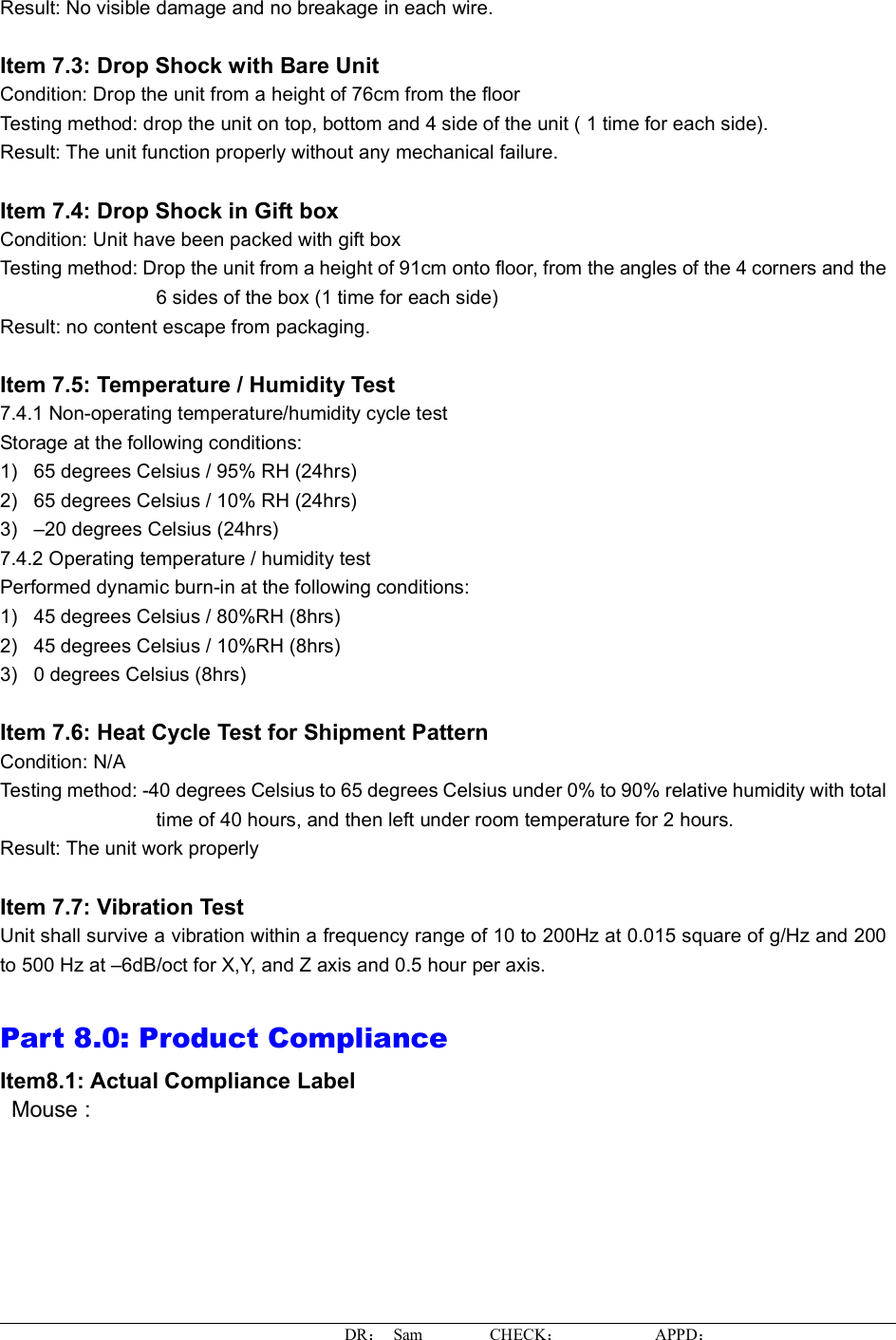 Result: No visible damage and no breakage in each wire. Item 7.3: Drop Shock with Bare Unit Condition: Drop the unit from a height of 76cm from the floor Testing method: drop the unit on top, bottom and 4 side of the unit ( 1 time for each side). Result:The unit function properly without any mechanical failure. Item 7.4: Drop Shock in Gift box Condition: Unit have been packed with gift box Testing method: Drop the unit from a height of 91cm onto floor, from the angles of the 4 corners and the 6 sides of the box (1 time for each side) Result: no content escape from packaging.Item 7.5: Temperature / Humidity Test7.4.1 Non-operating temperature/humidity cycle test Storage at the following conditions: 1)65 degrees Celsius / 95% RH (24hrs) 2)65 degrees Celsius / 10% RH (24hrs) 3) –20 degrees Celsius (24hrs) 7.4.2 Operating temperature / humidity test Performed dynamic burn-in at the following conditions: 1)45 degrees Celsius / 80%RH (8hrs) 2)45 degrees Celsius / 10%RH (8hrs) 3)0 degrees Celsius (8hrs) Item 7.6: Heat Cycle Test for Shipment Pattern Condition: N/A Testing method: -40 degrees Celsius to 65 degrees Celsius under 0% to 90% relative humidity with totaltime of 40 hours, and then left under room temperature for 2 hours. Result:The unit work properly Item 7.7: Vibration TestUnit shall survive a vibration within a frequency range of 10 to 200Hz at 0.015 square of g/Hz and 200to 500 Hz at –6dB/oct for X,Y,and Z axis and 0.5 hour per axis. Part 8.0: Product ComplianceItem8.1:ActualComplianceLabel Mouse :DR： Sam        CHECK：APPD：