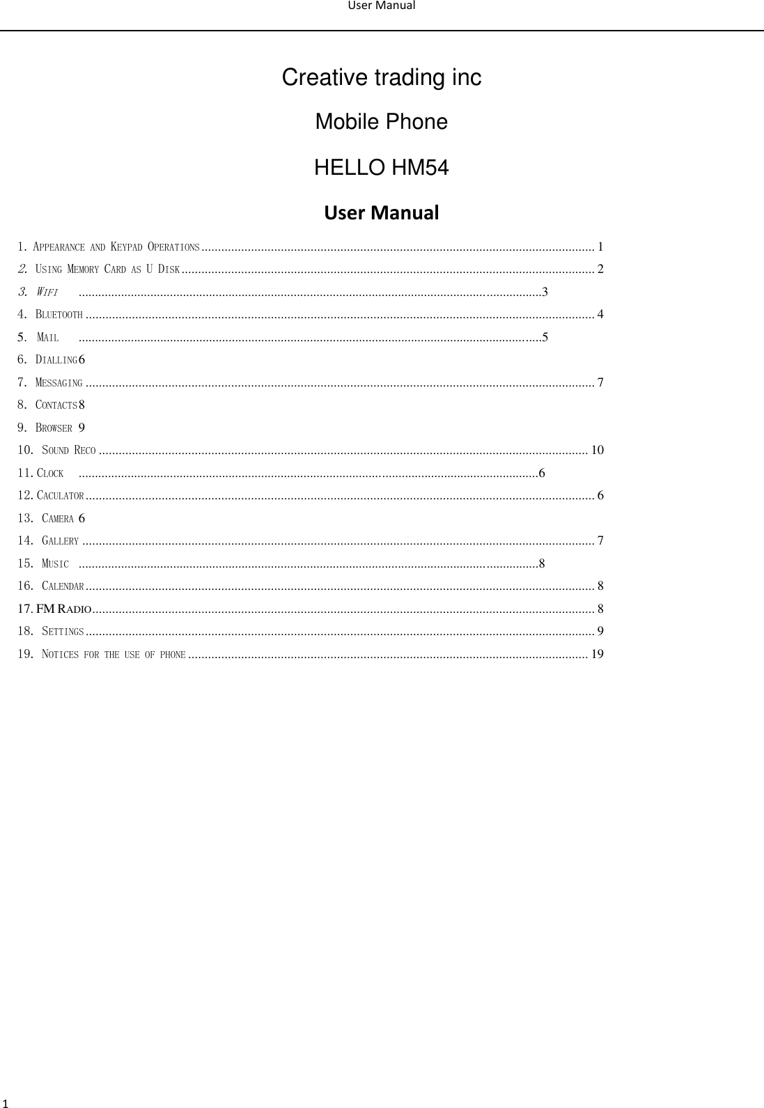 User Manual  1  Creative trading inc Mobile Phone HELLO HM54 User Manual1. APPEARANCE AND KEYPAD OPERATIONS ....................................................................................................................... 1 2. USING MEMORY CARD AS U DISK ............................................................................................................................. 2 3. WIFI  ..............................................................................................................................................3 4. BLUETOOTH .......................................................................................................................................................... 4 5.  MAIL  ..............................................................................................................................................5 6. DIALLING 6 7. MESSAGING .......................................................................................................................................................... 7 8. CONTACTS 8 9. BROWSER  9 10. SOUND RECO .................................................................................................................................................... 10 11.CLOCK  .............................................................................................................................................6 12.CACULATOR .......................................................................................................................................................... 6 13. CAMERA 6 14. GALLERY ........................................................................................................................................................... 7 15. MUSIC  .............................................................................................................................................8 16. CALENDAR .......................................................................................................................................................... 8 17. FM RADIO ........................................................................................................................................................ 8 18. SETTINGS .......................................................................................................................................................... 9 19. NOTICES FOR THE USE OF PHONE ......................................................................................................................... 19             
