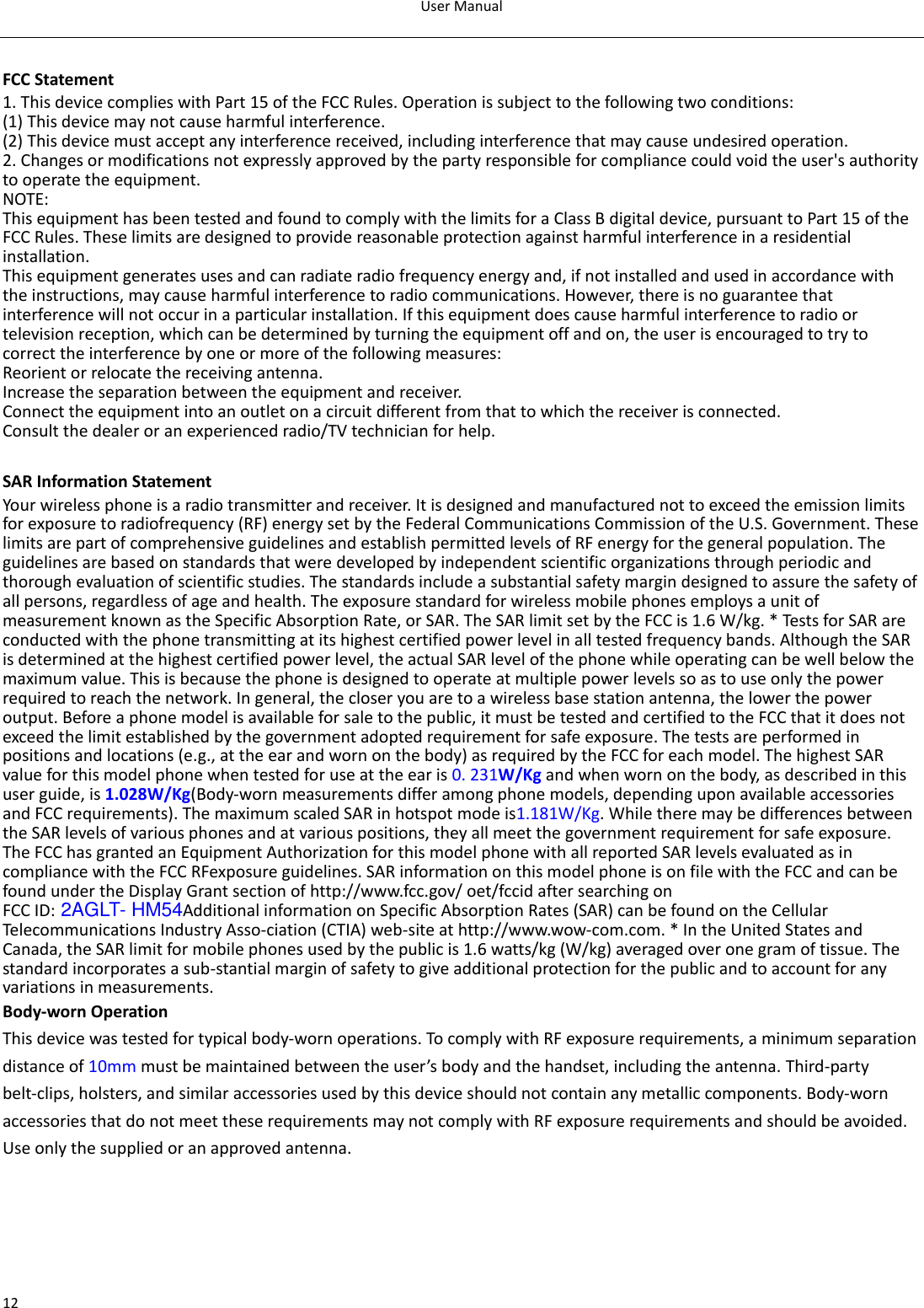 User Manual  12  FCC Statement 1. This device complies with Part 15 of the FCC Rules. Operation is subject to the following two conditions: (1) This device may not cause harmful interference. (2) This device must accept any interference received, including interference that may cause undesired operation. 2. Changes or modifications not expressly approved by the party responsible for compliance could void the user&apos;s authority to operate the equipment. NOTE:   This equipment has been tested and found to comply with the limits for a Class B digital device, pursuant to Part 15 of the FCC Rules. These limits are designed to provide reasonable protection against harmful interference in a residential installation. This equipment generates uses and can radiate radio frequency energy and, if not installed and used in accordance with the instructions, may cause harmful interference to radio communications. However, there is no guarantee that interference will not occur in a particular installation. If this equipment does cause harmful interference to radio or television reception, which can be determined by turning the equipment off and on, the user is encouraged to try to correct the interference by one or more of the following measures: Reorient or relocate the receiving antenna. Increase the separation between the equipment and receiver. Connect the equipment into an outlet on a circuit different from that to which the receiver is connected.   Consult the dealer or an experienced radio/TV technician for help.  SAR Information Statement Your wireless phone is a radio transmitter and receiver. It is designed and manufactured not to exceed the emission limits for exposure to radiofrequency (RF) energy set by the Federal Communications Commission of the U.S. Government. These limits are part of comprehensive guidelines and establish permitted levels of RF energy for the general population. The guidelines are based on standards that were developed by independent scientific organizations through periodic and thorough evaluation of scientific studies. The standards include a substantial safety margin designed to assure the safety of all persons, regardless of age and health. The exposure standard for wireless mobile phones employs a unit of measurement known as the Specific Absorption Rate, or SAR. The SAR limit set by the FCC is 1.6 W/kg. * Tests for SAR are conducted with the phone transmitting at its highest certified power level in all tested frequency bands. Although the SAR is determined at the highest certified power level, the actual SAR level of the phone while operating can be well below the maximum value. This is because the phone is designed to operate at multiple power levels so as to use only the power required to reach the network. In general, the closer you are to a wireless base station antenna, the lower the power output. Before a phone model is available for sale to the public, it must be tested and certified to the FCC that it does not exceed the limit established by the government adopted requirement for safe exposure. The tests are performed in positions and locations (e.g., at the ear and worn on the body) as required by the FCC for each model. The highest SAR value for this model phone when tested for use at the ear is 0. 231W/Kg and when worn on the body, as described in this user guide, is 1.028W/Kg(Body-worn measurements differ among phone models, depending upon available accessories and FCC requirements). The maximum scaled SAR in hotspot mode is1.181W/Kg. While there may be differences between the SAR levels of various phones and at various positions, they all meet the government requirement for safe exposure. The FCC has granted an Equipment Authorization for this model phone with all reported SAR levels evaluated as in compliance with the FCC RFexposure guidelines. SAR information on this model phone is on file with the FCC and can be found under the Display Grant section of http://www.fcc.gov/ oet/fccid after searching on   FCC ID: 2AGLT- HM54Additional information on Specific Absorption Rates (SAR) can be found on the Cellular Telecommunications Industry Asso-ciation (CTIA) web-site at http://www.wow-com.com. * In the United States and Canada, the SAR limit for mobile phones used by the public is 1.6 watts/kg (W/kg) averaged over one gram of tissue. The standard incorporates a sub-stantial margin of safety to give additional protection for the public and to account for any variations in measurements. Body-worn Operation This device was tested for typical body-worn operations. To comply with RF exposure requirements, a minimum separation distance of 10mm must be maintained between the user’s body and the handset, including the antenna. Third-party belt-clips, holsters, and similar accessories used by this device should not contain any metallic components. Body-worn accessories that do not meet these requirements may not comply with RF exposure requirements and should be avoided. Use only the supplied or an approved antenna.