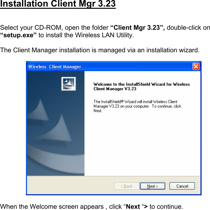  Installation Client Mgr 3.23   Select your CD-ROM, open the folder &ldquo;Client Mgr 3.23&rdquo;, double-click on &ldquo;setup.exe&rdquo; to install the Wireless LAN Utility.  The Client Manager installation is managed via an installation wizard.    When the Welcome screen appears , click &ldquo;Next &ldquo;> to continue.  