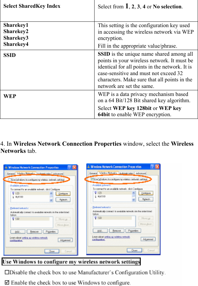  Select SharedKey Index  Select from 1, 2, 3, 4 or No selection.  Sharekey1  Sharekey2  Sharekey3  Sharekey4  This setting is the configuration key used in accessing the wireless network via WEP encryption.  Fill in the appropriate value/phrase.  SSID  SSID is the unique name shared among all points in your wireless network. It must be identical for all points in the network. It is case-sensitive and must not exceed 32 characters. Make sure that all points in the network are set the same.  WEP  WEP is a data privacy mechanism based on a 64 Bit/128 Bit shared key algorithm.  Select WEP key 128bit or WEP key 64bit to enable WEP encryption.     4. In Wireless Network Connection Properties window, select the Wireless Networks tab.      