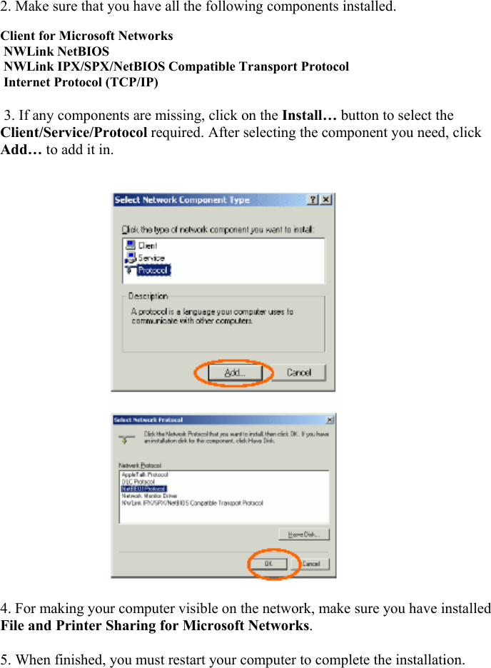   2. Make sure that you have all the following components installed.     Client for Microsoft Networks   NWLink NetBIOS   NWLink IPX/SPX/NetBIOS Compatible Transport Protocol   Internet Protocol (TCP/IP)    3. If any components are missing, click on the Install&hellip; button to select the Client/Service/Protocol required. After selecting the component you need, click Add&hellip; to add it in.                                                               4. For making your computer visible on the network, make sure you have installed File and Printer Sharing for Microsoft Networks.   5. When finished, you must restart your computer to complete the installation.    