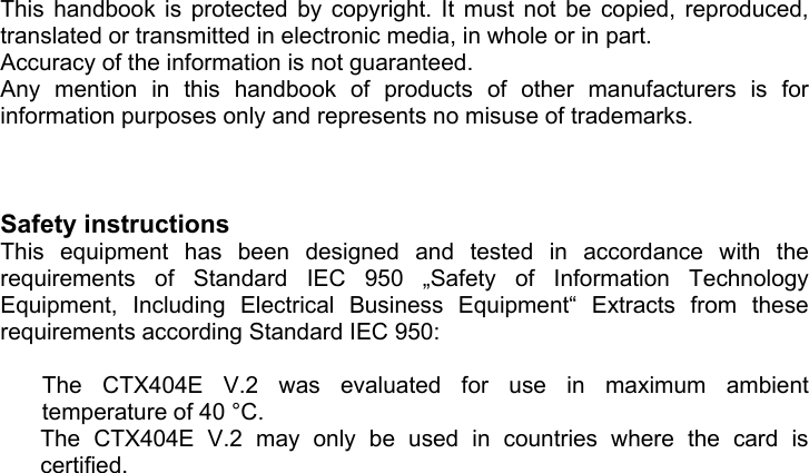   This handbook is protected by copyright. It must not be copied, reproduced, translated or transmitted in electronic media, in whole or in part. Accuracy of the information is not guaranteed. Any mention in this handbook of products of other manufacturers is for information purposes only and represents no misuse of trademarks.    Safety instructions  This equipment has been designed and tested in accordance with the requirements of Standard IEC 950 &bdquo;Safety of Information Technology Equipment, Including Electrical Business Equipment&ldquo; Extracts from these requirements according Standard IEC 950:  The CTX404E V.2 was evaluated for use in maximum ambient temperature of 40 &deg;C. The CTX404E V.2 may only be used in countries where the card is       certified. 