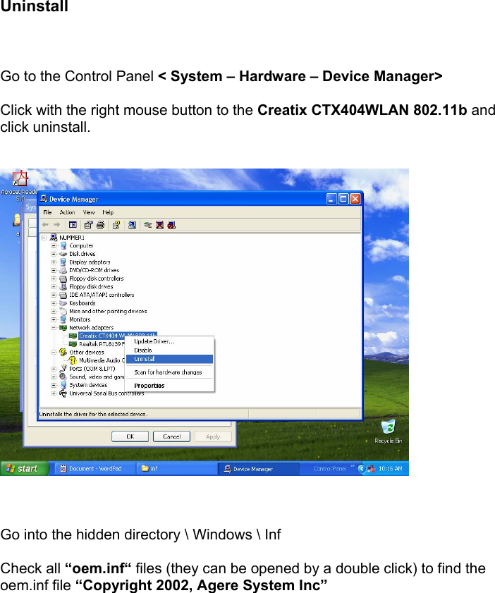      Uninstall    Go to the Control Panel < System &ndash; Hardware &ndash; Device Manager>  Click with the right mouse button to the Creatix CTX404WLAN 802.11b and click uninstall.       Go into the hidden directory \ Windows \ Inf  Check all &ldquo;oem.inf&ldquo; files (they can be opened by a double click) to find the oem.inf file &ldquo;Copyright 2002, Agere System Inc&rdquo;   