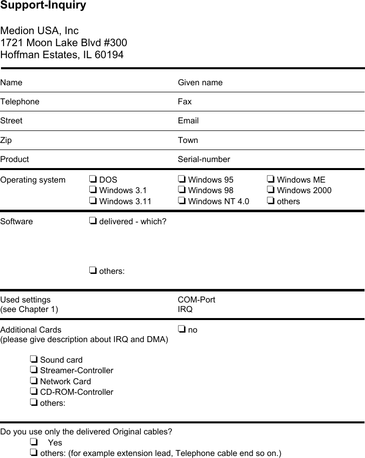 Support-Inquiry  Medion USA, Inc 1721 Moon Lake Blvd #300 Hoffman Estates, IL 60194   Name       Given name  Telephone      Fax  Street      Email  Zip       Town  Product      Serial-number  Operating system   ❏ DOS     ❏ Windows 95    ❏ Windows ME ❏ Windows 3.1   ❏ Windows 98    ❏ Windows 2000 ❏ Windows 3.11  ❏ Windows NT 4.0  ❏ others  Software     ❏ delivered - which?     ❏ others:   Used settings     COM-Port (see Chapter 1)         IRQ  Additional Cards        ❏ no (please give description about IRQ and DMA)  ❏ Sound card ❏ Streamer-Controller ❏ Network Card ❏ CD-ROM-Controller ❏ others:   Do you use only the delivered Original cables? ❏  Yes  ❏ others: (for example extension lead, Telephone cable end so on.)       