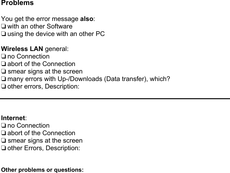  Problems  You get the error message also: ❏ with an other Software  ❏ using the device with an other PC  Wireless LAN general: ❏ no Connection  ❏ abort of the Connection ❏ smear signs at the screen ❏ many errors with Up-/Downloads (Data transfer), which? ❏ other errors, Description:    Internet: ❏ no Connection  ❏ abort of the Connection ❏ smear signs at the screen ❏ other Errors, Description:   Other problems or questions:             