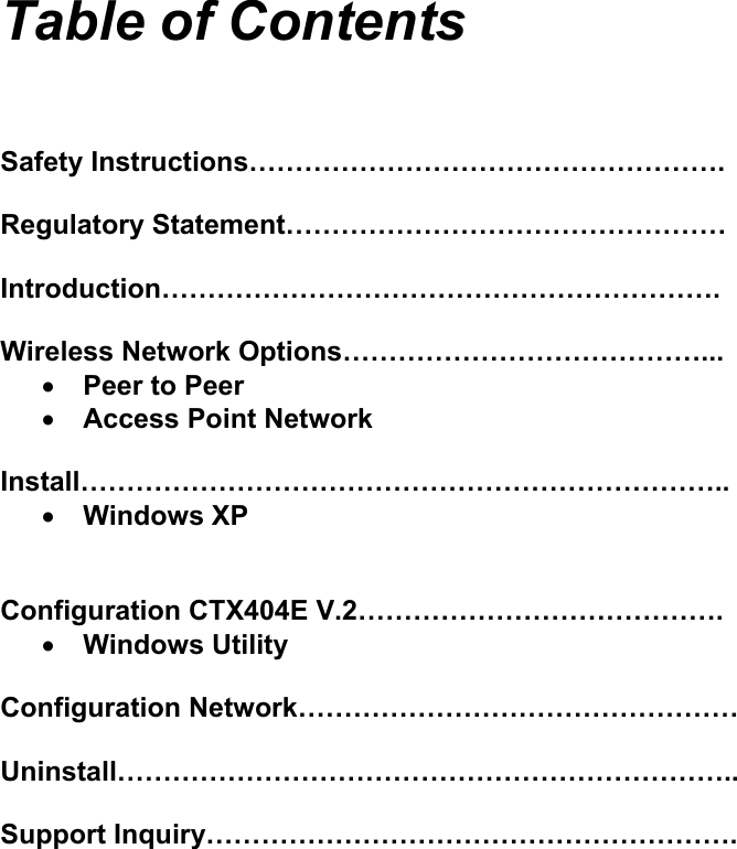    Table of Contents    Safety Instructions&hellip;&hellip;&hellip;&hellip;&hellip;&hellip;&hellip;&hellip;&hellip;&hellip;&hellip;&hellip;&hellip;&hellip;&hellip;&hellip;&hellip;.  Regulatory Statement&hellip;&hellip;&hellip;&hellip;&hellip;&hellip;&hellip;&hellip;&hellip;&hellip;&hellip;&hellip;&hellip;&hellip;&hellip;&hellip;  Introduction&hellip;&hellip;&hellip;&hellip;&hellip;&hellip;&hellip;&hellip;&hellip;&hellip;&hellip;&hellip;&hellip;&hellip;&hellip;&hellip;&hellip;&hellip;&hellip;&hellip;.  Wireless Network Options&hellip;&hellip;&hellip;&hellip;&hellip;&hellip;&hellip;&hellip;&hellip;&hellip;&hellip;&hellip;&hellip;... &bull; Peer to Peer &bull; Access Point Network  Install&hellip;&hellip;&hellip;&hellip;&hellip;&hellip;&hellip;&hellip;&hellip;&hellip;&hellip;&hellip;&hellip;&hellip;&hellip;&hellip;&hellip;&hellip;&hellip;&hellip;&hellip;&hellip;&hellip;.. &bull; Windows XP   Configuration CTX404E V.2&hellip;&hellip;&hellip;&hellip;&hellip;&hellip;&hellip;&hellip;&hellip;&hellip;&hellip;&hellip;&hellip;. &bull; Windows Utility  Configuration Network&hellip;&hellip;&hellip;&hellip;&hellip;&hellip;&hellip;&hellip;&hellip;&hellip;&hellip;&hellip;&hellip;&hellip;&hellip;&hellip;  Uninstall&hellip;&hellip;&hellip;&hellip;&hellip;&hellip;&hellip;&hellip;&hellip;&hellip;&hellip;&hellip;&hellip;&hellip;&hellip;&hellip;&hellip;&hellip;&hellip;&hellip;&hellip;&hellip;..  Support Inquiry&hellip;&hellip;&hellip;&hellip;&hellip;&hellip;&hellip;&hellip;&hellip;&hellip;&hellip;&hellip;&hellip;&hellip;&hellip;&hellip;&hellip;&hellip;&hellip;.          