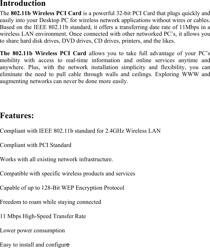   Introduction  The 802.11b Wireless PCI Card is a powerful 32-bit PCI Card that plugs quickly and easily into your Desktop PC for wireless network applications without wires or cables. Based on the IEEE 802.11b standard, it offers a transferring date rate of 11Mbps in a wireless LAN environment. Once connected with other networked PC&rsquo;s, it allows you to share hard disk drives, DVD drives, CD drives, printers, and the likes.  The 802.11b Wireless PCI Card allows you to take full advantage of your PC&rsquo;s mobility with access to real-time information and online services anytime and anywhere. Plus, with the network installation simplicity and flexibility, you can eliminate the need to pull cable through walls and ceilings. Exploring WWW and augmenting networks can never be done more easily.  Features                      Features: Compliant with IEEE 802.11b standard for 2.4GHz Wireless LAN  Compliant with PCI Standard  Works with all existing network infrastructure.  Compatible with specific wireless products and services  Capable of up to 128-Bit WEP Encryption Protocol  Freedom to roam while staying connected  11 Mbps High-Speed Transfer Rate  Lower power consumption  Easy to install and configure       