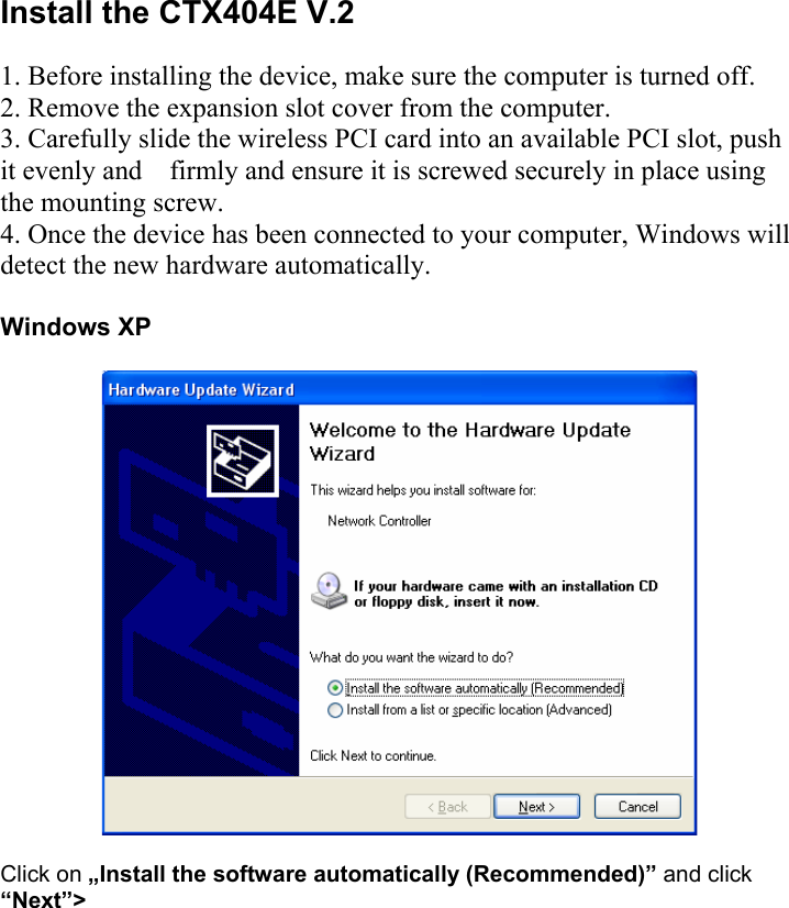  Install the CTX404E V.2  1. Before installing the device, make sure the computer is turned off.  2. Remove the expansion slot cover from the computer.  3. Carefully slide the wireless PCI card into an available PCI slot, push it evenly and    firmly and ensure it is screwed securely in place using the mounting screw.  4. Once the device has been connected to your computer, Windows will detect the new hardware automatically.   Windows XP    Click on &bdquo;Install the software automatically (Recommended)&rdquo; and click &ldquo;Next&rdquo;>    