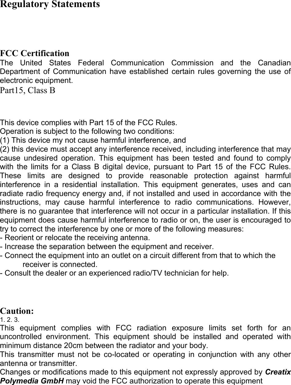 Regulatory Statements      FCC Certification  The United States Federal Communication Commission and the Canadian Department of Communication have established certain rules governing the use of electronic equipment.  Part15, Class B    This device complies with Part 15 of the FCC Rules.  Operation is subject to the following two conditions:  (1) This device my not cause harmful interference, and  (2) this device must accept any interference received, including interference that may cause undesired operation. This equipment has been tested and found to comply with the limits for a Class B digital device, pursuant to Part 15 of the FCC Rules. These limits are designed to provide reasonable protection against harmful interference in a residential installation. This equipment generates, uses and can radiate radio frequency energy and, if not installed and used in accordance with the instructions, may cause harmful interference to radio communications. However, there is no guarantee that interference will not occur in a particular installation. If this equipment does cause harmful interference to radio or on, the user is encouraged to try to correct the interference by one or more of the following measures:  - Reorient or relocate the receiving antenna.  - Increase the separation between the equipment and receiver.  - Connect the equipment into an outlet on a circuit different from that to which the receiver is connected.  - Consult the dealer or an experienced radio/TV technician for help.     Caution:  1. 2. 3.  This equipment complies with FCC radiation exposure limits set forth for an uncontrolled environment. This equipment should be installed and operated with minimum distance 20cm between the radiator and your body.  This transmitter must not be co-located or operating in conjunction with any other antenna or transmitter.  Changes or modifications made to this equipment not expressly approved by Creatix Polymedia GmbH may void the FCC authorization to operate this equipment         