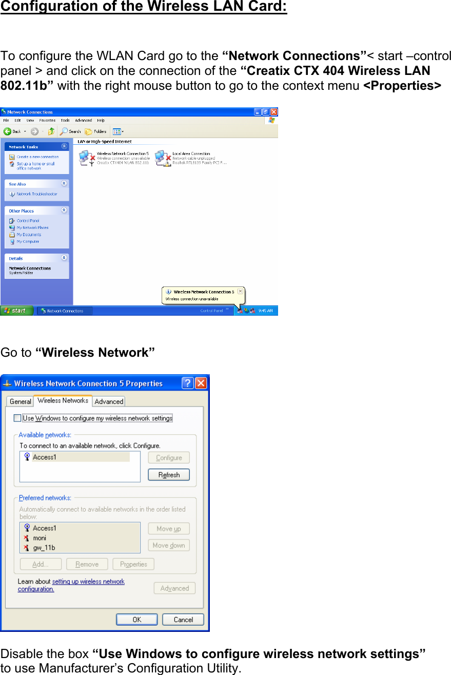  Configuration of the Wireless LAN Card:   To configure the WLAN Card go to the &ldquo;Network Connections&rdquo;< start &ndash;control panel > and click on the connection of the &ldquo;Creatix CTX 404 Wireless LAN 802.11b&rdquo; with the right mouse button to go to the context menu <Properties>     Go to &ldquo;Wireless Network&rdquo;    Disable the box &ldquo;Use Windows to configure wireless network settings&rdquo; to use Manufacturer&rsquo;s Configuration Utility.     