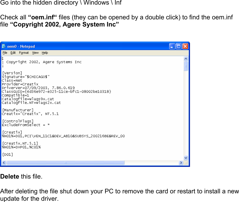 Go into the hidden directory \ Windows \ Inf  Check all &ldquo;oem.inf&ldquo; files (they can be opened by a double click) to find the oem.inf file &ldquo;Copyright 2002, Agere System Inc&rdquo;     Delete this file.  After deleting the file shut down your PC to remove the card or restart to install a new update for the driver. 