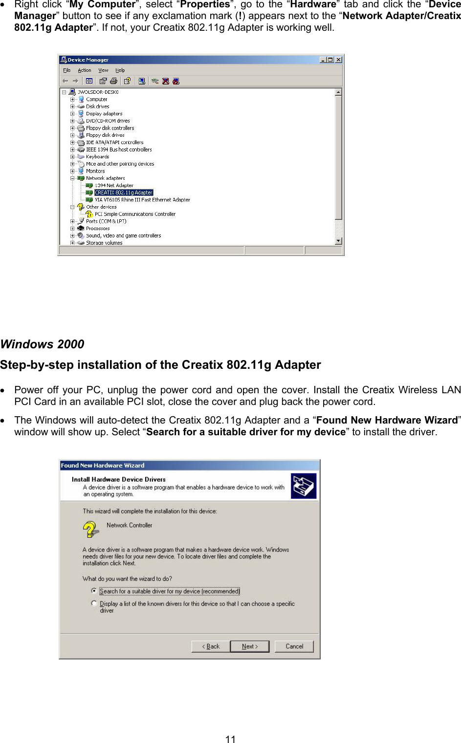  11&bull; Right click &ldquo;My Computer&rdquo;, select &ldquo;Properties&rdquo;, go to the &ldquo;Hardware&rdquo; tab and click the &ldquo;Device Manager&rdquo; button to see if any exclamation mark (!) appears next to the &ldquo;Network Adapter/Creatix 802.11g Adapter&rdquo;. If not, your Creatix 802.11g Adapter is working well.                           Windows 2000 Step-by-step installation of the Creatix 802.11g Adapter   &bull; Power off your PC, unplug the power cord and open the cover. Install the Creatix Wireless LAN PCI Card in an available PCI slot, close the cover and plug back the power cord. &bull; The Windows will auto-detect the Creatix 802.11g Adapter and a &ldquo;Found New Hardware Wizard&rdquo; window will show up. Select &ldquo;Search for a suitable driver for my device&rdquo; to install the driver.                        