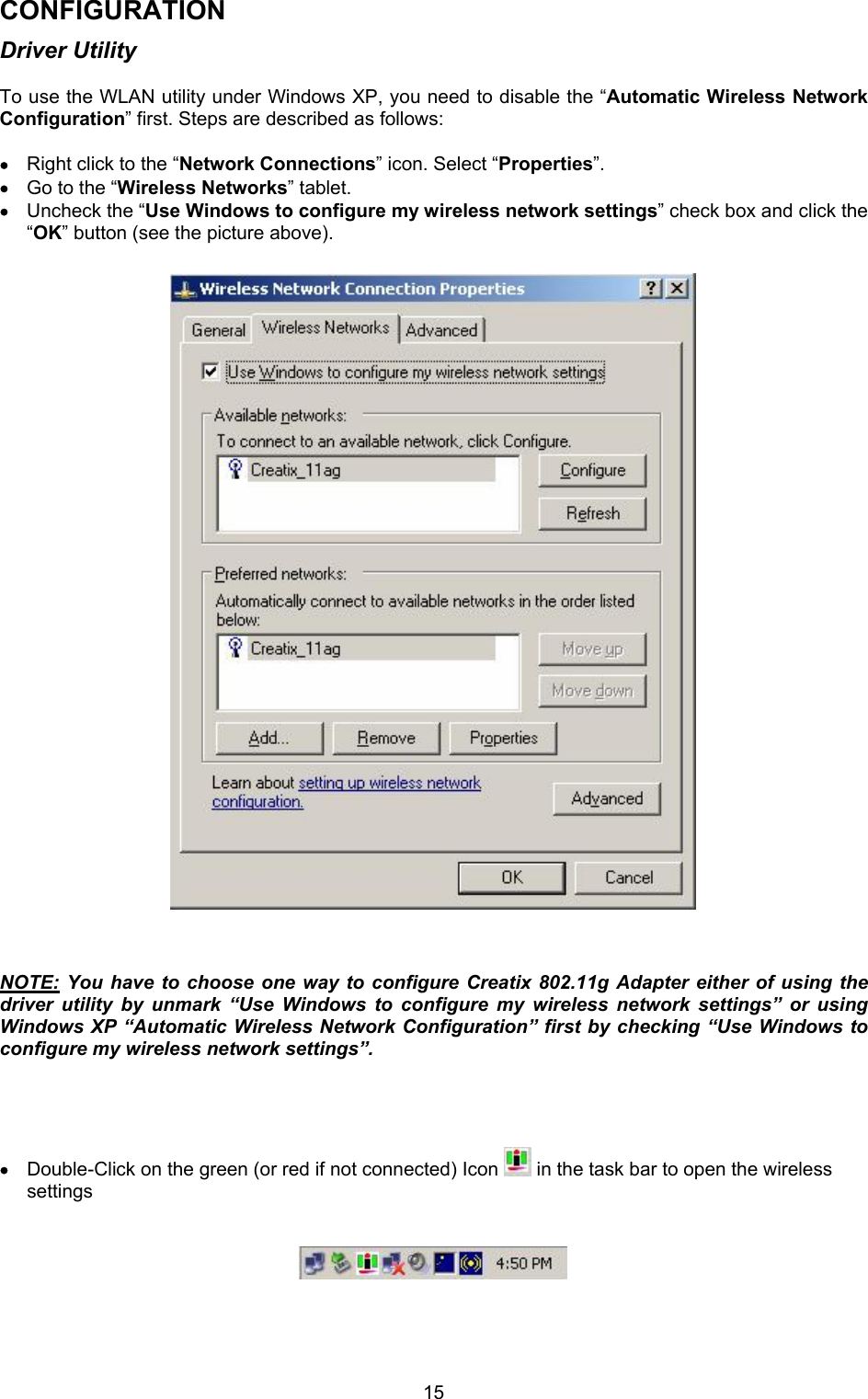  15CONFIGURATION Driver Utility  To use the WLAN utility under Windows XP, you need to disable the &ldquo;Automatic Wireless Network Configuration&rdquo; first. Steps are described as follows:  &bull; Right click to the &ldquo;Network Connections&rdquo; icon. Select &ldquo;Properties&rdquo;. &bull; Go to the &ldquo;Wireless Networks&rdquo; tablet. &bull; Uncheck the &ldquo;Use Windows to configure my wireless network settings&rdquo; check box and click the &ldquo;OK&rdquo; button (see the picture above).                                  NOTE: You have to choose one way to configure Creatix 802.11g Adapter either of using the driver utility by unmark &ldquo;Use Windows to configure my wireless network settings&rdquo; or using Windows XP &ldquo;Automatic Wireless Network Configuration&rdquo; first by checking &ldquo;Use Windows to configure my wireless network settings&rdquo;.     &bull; Double-Click on the green (or red if not connected) Icon   in the task bar to open the wireless settings        