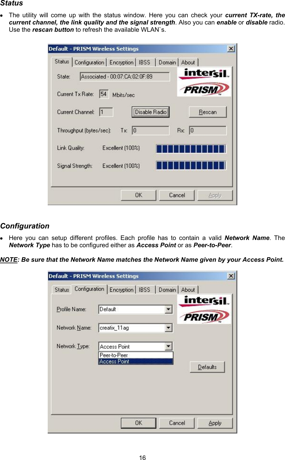  16Status &bull; The utility will come up with the status window. Here you can check your current TX-rate, the current channel, the link quality and the signal strength. Also you can enable or disable radio. Use the rescan button to refresh the available WLAN`s.                           Configuration &bull; Here you can setup different profiles. Each profile has to contain a valid Network Name. The Network Type has to be configured either as Access Point or as Peer-to-Peer.   NOTE: Be sure that the Network Name matches the Network Name given by your Access Point.                          