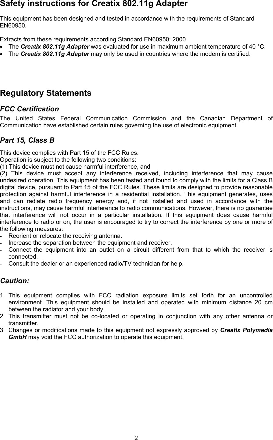 2Safety instructions for Creatix 802.11g Adapter  This equipment has been designed and tested in accordance with the requirements of Standard EN60950.  Extracts from these requirements according Standard EN60950: 2000 &bull; The Creatix 802.11g Adapter was evaluated for use in maximum ambient temperature of 40 &deg;C. &bull; The Creatix 802.11g Adapter may only be used in countries where the modem is certified.     Regulatory Statements  FCC Certification  The United States Federal Communication Commission and the Canadian Department of Communication have established certain rules governing the use of electronic equipment.  Part 15, Class B  This device complies with Part 15 of the FCC Rules.  Operation is subject to the following two conditions:  (1) This device must not cause harmful interference, and  (2) This device must accept any interference received, including interference that may cause undesired operation. This equipment has been tested and found to comply with the limits for a Class B digital device, pursuant to Part 15 of the FCC Rules. These limits are designed to provide reasonable protection against harmful interference in a residential installation. This equipment generates, uses and can radiate radio frequency energy and, if not installed and used in accordance with the instructions, may cause harmful interference to radio communications. However, there is no guarantee that interference will not occur in a particular installation. If this equipment does cause harmful interference to radio or on, the user is encouraged to try to correct the interference by one or more of the following measures:  -  Reorient or relocate the receiving antenna. -  Increase the separation between the equipment and receiver. -  Connect the equipment into an outlet on a circuit different from that to which the receiver is connected. -  Consult the dealer or an experienced radio/TV technician for help.  Caution:   1. This equipment complies with FCC radiation exposure limits set forth for an uncontrolled environment. This equipment should be installed and operated with minimum distance 20 cm between the radiator and your body. 2. This transmitter must not be co-located or operating in conjunction with any other antenna or transmitter. 3.  Changes or modifications made to this equipment not expressly approved by Creatix Polymedia GmbH may void the FCC authorization to operate this equipment.            