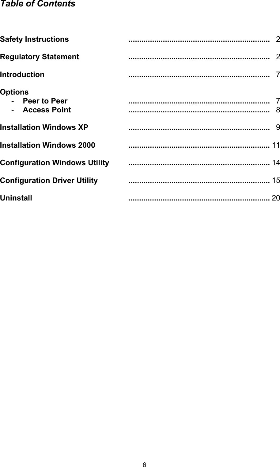  6Table of Contents    Safety Instructions  ..................................................................   2  Regulatory Statement ..................................................................  2  Introduction ..................................................................  7  Options -  Peer to Peer ..................................................................  7 -  Access Point ..................................................................  8  Installation Windows XP  ..................................................................   9  Installation Windows 2000  ..................................................................  11  Configuration Windows Utility  ..................................................................  14  Configuration Driver Utility  ..................................................................  15  Uninstall ..................................................................  20                             