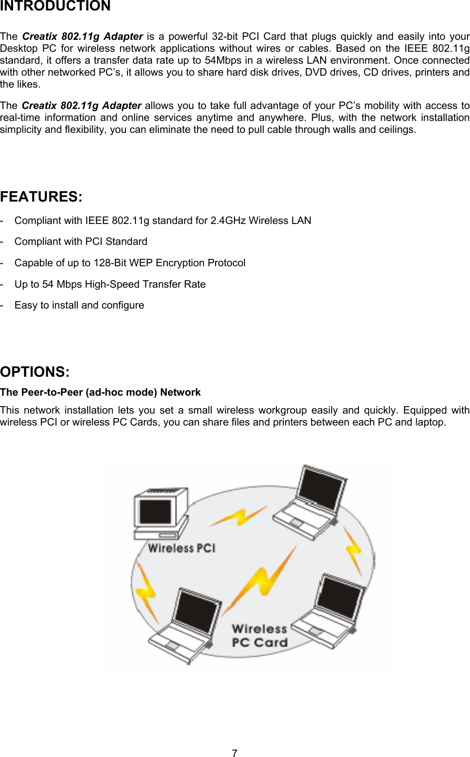  7INTRODUCTION  The  Creatix 802.11g Adapter is a powerful 32-bit PCI Card that plugs quickly and easily into your Desktop PC for wireless network applications without wires or cables. Based on the IEEE 802.11g standard, it offers a transfer data rate up to 54Mbps in a wireless LAN environment. Once connected with other networked PC&rsquo;s, it allows you to share hard disk drives, DVD drives, CD drives, printers and the likes.  The Creatix 802.11g Adapter allows you to take full advantage of your PC&rsquo;s mobility with access to real-time information and online services anytime and anywhere. Plus, with the network installation simplicity and flexibility, you can eliminate the need to pull cable through walls and ceilings.    FEATURES: -  Compliant with IEEE 802.11g standard for 2.4GHz Wireless LAN  -  Compliant with PCI Standard  -  Capable of up to 128-Bit WEP Encryption Protocol  -  Up to 54 Mbps High-Speed Transfer Rate  -  Easy to install and configure    OPTIONS: The Peer-to-Peer (ad-hoc mode) Network  This network installation lets you set a small wireless workgroup easily and quickly. Equipped with wireless PCI or wireless PC Cards, you can share files and printers between each PC and laptop.                    